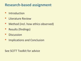 Research-based assignment
 Introduction
 Literature Review
 Method (incl. how ethics observed)
 Results (findings)
 Discussion
 Implications and Conclusion
See SCITT Toolkit for advice

 