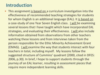 Introduction
• This assignment is based on a curriculum investigation into the
effectiveness of recommended teaching strategies for students
for whom English is an additional language (EAL). It is based on
a case-study of one Year Seven English class. I will be examining
several lessons that I have taught which have incorporated EAL
strategies, and evaluating their effectiveness. I will also include
information obtained from observations from other teachers
watching these lessons and from interviews taken from the
person responsible for the Ethic Minority Achievement Grant
(EMAG). I will examine the way that students interact with four
teachers in total, including myself. My lessons follow the
suggested structure of Cummins’ quadrant (2000, cited in DFES:
2006, p.30). In brief, I hope to support students through the
journey of an EAL learner, resulting in assessment pieces that
require more independent learning skills.

 