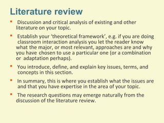 Literature review
 Discussion and critical analysis of existing and other
literature on your topic.
 Establish your ‘theoretical framework’, e.g. if you are doing
classroom interaction analysis you let the reader know
what the major, or most relevant, approaches are and why
you have chosen to use a particular one (or a combination
or adaptation perhaps).
 You introduce, define, and explain key issues, terms, and
concepts in this section.
 In summary, this is where you establish what the issues are
and that you have expertise in the area of your topic.
 The research questions may emerge naturally from the
discussion of the literature review.

 