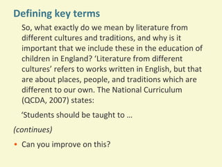Defining key terms
So, what exactly do we mean by literature from
different cultures and traditions, and why is it
important that we include these in the education of
children in England? ‘Literature from different
cultures’ refers to works written in English, but that
are about places, people, and traditions which are
different to our own. The National Curriculum
(QCDA, 2007) states:
‘Students should be taught to …
(continues)
• Can you improve on this?

 