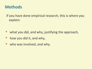 Methods
If you have done empirical research, this is where you
explain:
 what you did, and why, justifying the approach,
 how you did it, and why,
 who was involved, and why.

 
