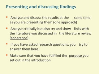 Presenting and discussing findings
 Analyse and discuss the results at the same time
as you are presenting them (one approach)
 Analyse critically but also try and show links with
the literature you discussed in the literature review
(coherence).
 If you have asked research questions, you try to
answer them here.
 Make sure that you have fulfilled the purpose you
set out in the introduction

 