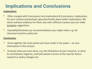 Implications and Conclusions
Implications


Often merged with Conclusions into Implications & Conclusions: implications
for your context and perhaps speculate briefly about wider implications. NO
claims without evidence for them, but with sufficient caution you can make
tentative suggestions.



Exemplify/illustrate any recommendations you might make, e.g. for
classroom practice, policy etc.

Conclusions


Draw together the main points you have made in the paper – no new
information in this section.



Evaluate what you have done, e.g. the limitations of your research, or what
its contribution might be, and look ahead in terms of the new for future
research or policy changes etc.

 