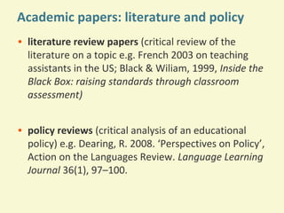 Academic papers: literature and policy
• literature review papers (critical review of the
literature on a topic e.g. French 2003 on teaching
assistants in the US; Black & Wiliam, 1999, Inside the
Black Box: raising standards through classroom
assessment)
• policy reviews (critical analysis of an educational
policy) e.g. Dearing, R. 2008. ‘Perspectives on Policy’,
Action on the Languages Review. Language Learning
Journal 36(1), 97–100.

 