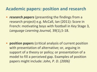 Academic papers: position and research
• research papers (presenting the findings from a
research project) e.g. McCall, Ian (2011): Score in
French: motivating boys with football in Key Stage 3,
Language Learning Journal, 39(1),5-18.
• position papers (critical analysis of current position
with presentation of alternative; or, arguing in
support of a theory or policy; or presentation of a
model to fill a perceived gap. Examples of position
papers might include: John, P. D. (2006)

 