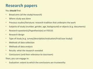 Research papers
You should find:
•

Broad aims (of the study/research)

•

Where study was done

•

Previous studies/literature: research tradition that underpins the work

•

Subjects of study (number, gender, age, background) or objects (e.g. documents)

•

Research question(s)/hypothesis(es) or FOCUS

•

Research design

•

Type of study (e.g. survey/description/evaluation/trial/case study))

•

Methods of data collection

•

Methods of data analysis

•

Results: what the research revealed

•

Conclusions (and their relevance to classroom)

Then, you can engage in:
•

Evaluation: extent to which the conclusions are trustworthy

 