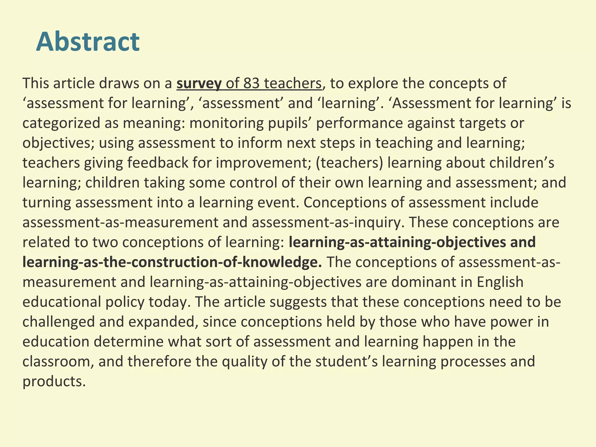Abstract 
This article draws on a survey of 83 teachers, to explore the concepts of 
‘assessment for learning’, ‘assessment’ and ‘learning’. ‘Assessment for learning’ is 
categorized as meaning: monitoring pupils’ performance against targets or 
objectives; using assessment to inform next steps in teaching and learning; 
teachers giving feedback for improvement; (teachers) learning about children’s 
learning; children taking some control of their own learning and assessment; and 
turning assessment into a learning event. Conceptions of assessment include 
assessment-as-measurement and assessment-as-inquiry. These conceptions are 
related to two conceptions of learning: learning-as-attaining-objectives and 
learning-as-the-construction-of-knowledge. The conceptions of assessment-as-measurement 
and learning-as-attaining-objectives are dominant in English 
educational policy today. The article suggests that these conceptions need to be 
challenged and expanded, since conceptions held by those who have power in 
education determine what sort of assessment and learning happen in the 
classroom, and therefore the quality of the student’s learning processes and 
products. 
 