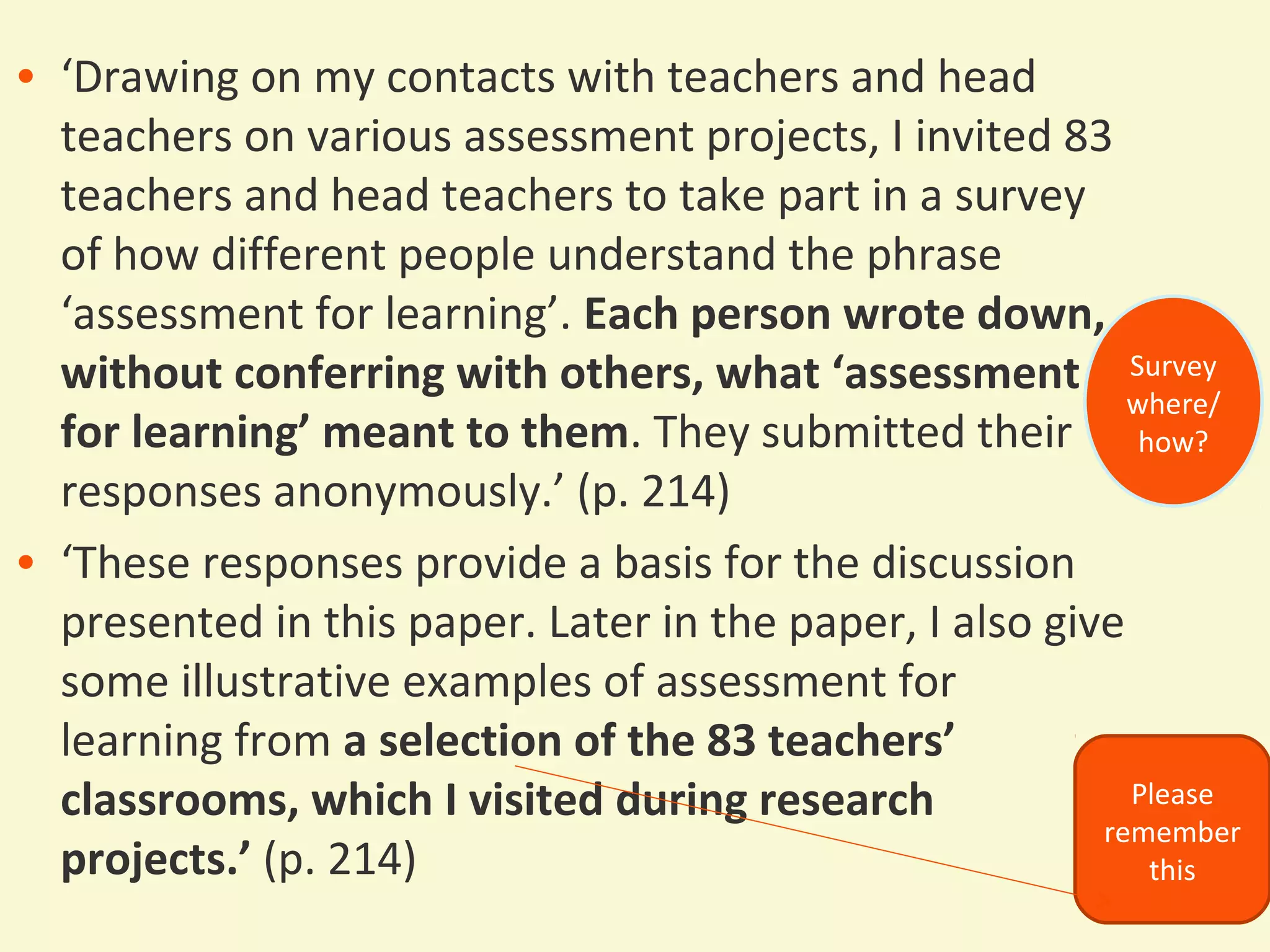 • ‘Drawing on my contacts with teachers and head 
teachers on various assessment projects, I invited 83 
teachers and head teachers to take part in a survey 
of how different people understand the phrase 
‘assessment for learning’. Each person wrote down, 
without conferring with others, what ‘assessment 
for learning’ meant to them. They submitted their 
responses anonymously.’ (p. 214) 
• ‘These responses provide a basis for the discussion 
presented in this paper. Later in the paper, I also give 
some illustrative examples of assessment for 
learning from a selection of the 83 teachers’ 
classrooms, which I visited during research 
projects.’ (p. 214) 
Survey 
where/ 
how? 
Please 
remember 
this 
 