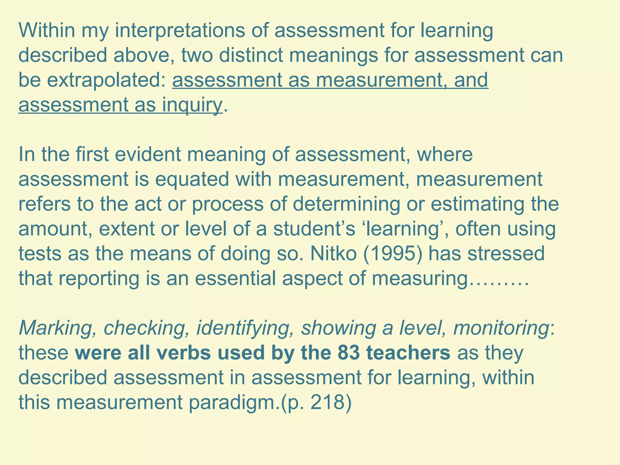 Within my interpretations of assessment for learning 
described above, two distinct meanings for assessment can 
be extrapolated: assessment as measurement, and 
assessment as inquiry. 
In the first evident meaning of assessment, where 
assessment is equated with measurement, measurement 
refers to the act or process of determining or estimating the 
amount, extent or level of a student’s ‘learning’, often using 
tests as the means of doing so. Nitko (1995) has stressed 
that reporting is an essential aspect of measuring……… 
Marking, checking, identifying, showing a level, monitoring: 
these were all verbs used by the 83 teachers as they 
described assessment in assessment for learning, within 
this measurement paradigm.(p. 218) 
 