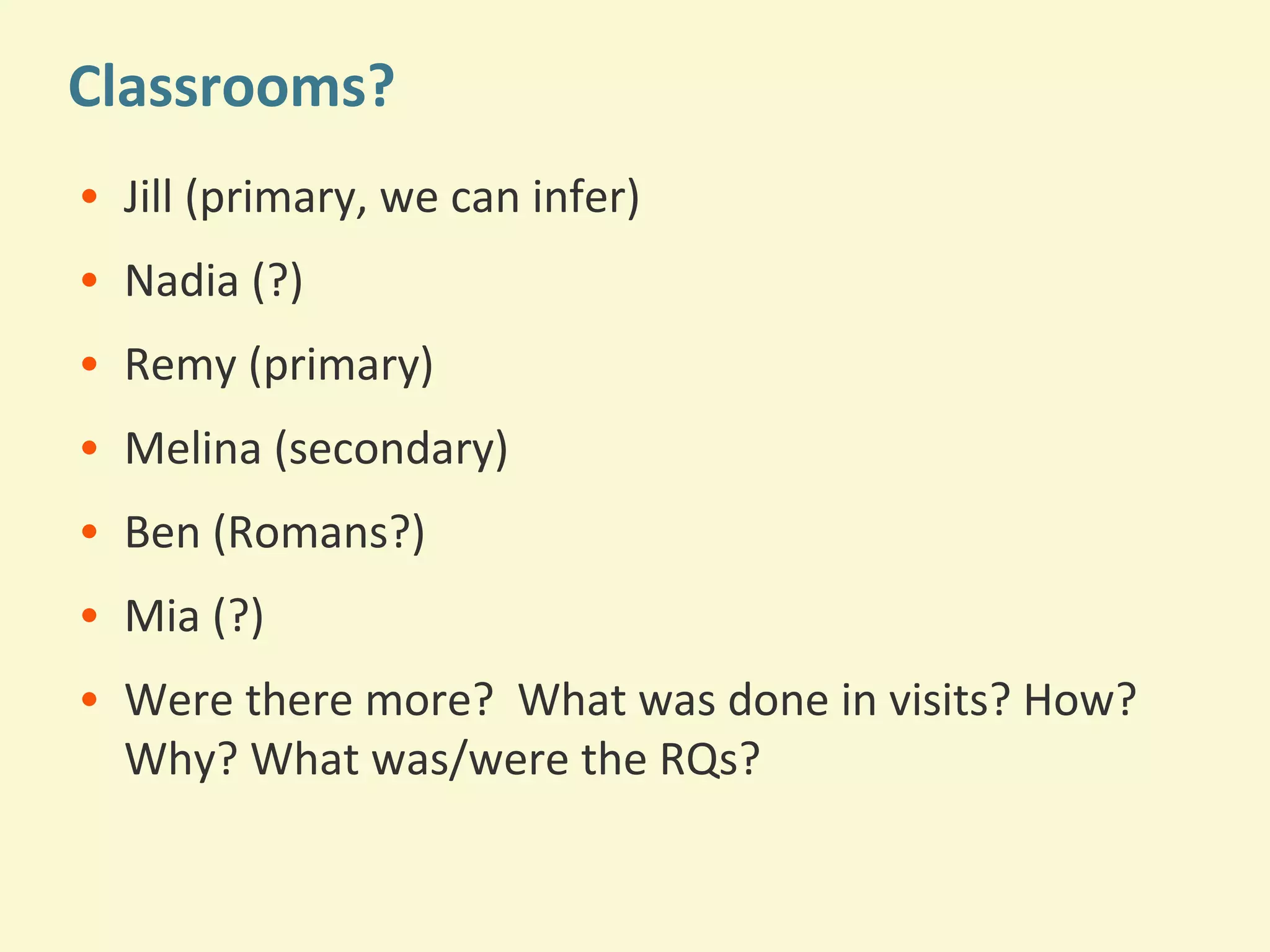 Classrooms? 
• Jill (primary, we can infer) 
• Nadia (?) 
• Remy (primary) 
• Melina (secondary) 
• Ben (Romans?) 
• Mia (?) 
• Were there more? What was done in visits? How? 
Why? What was/were the RQs? 
 