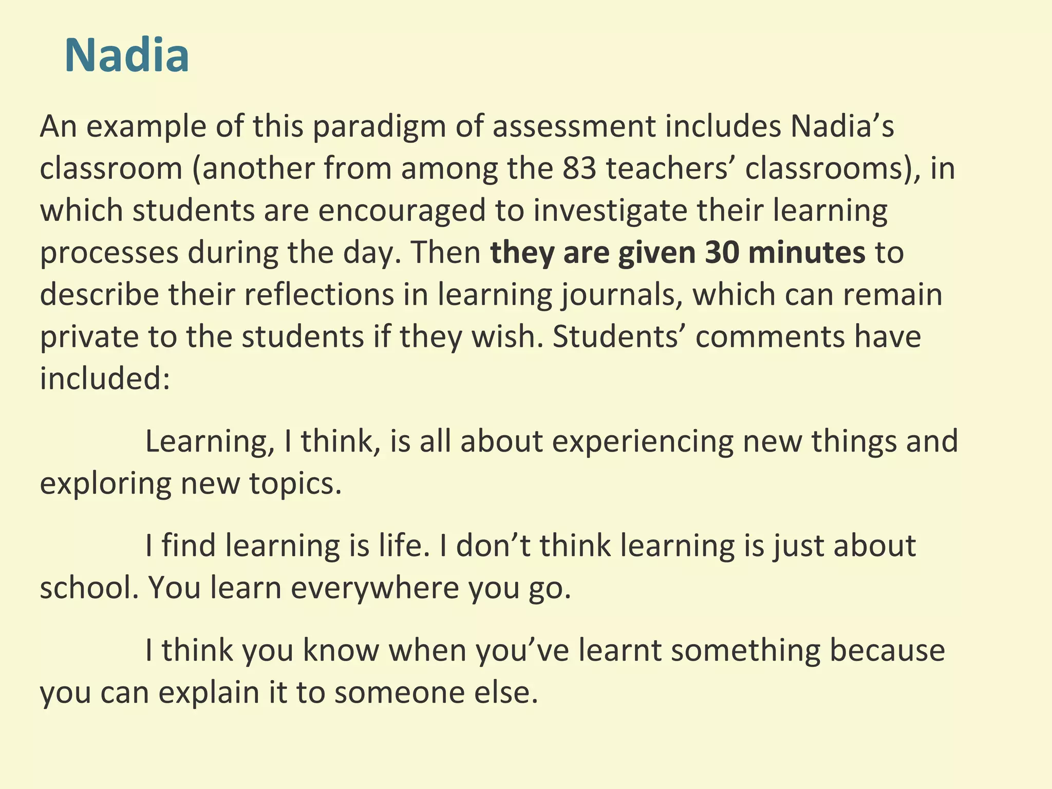Nadia 
An example of this paradigm of assessment includes Nadia’s 
classroom (another from among the 83 teachers’ classrooms), in 
which students are encouraged to investigate their learning 
processes during the day. Then they are given 30 minutes to 
describe their reflections in learning journals, which can remain 
private to the students if they wish. Students’ comments have 
included: 
Learning, I think, is all about experiencing new things and 
exploring new topics. 
I find learning is life. I don’t think learning is just about 
school. You learn everywhere you go. 
I think you know when you’ve learnt something because 
you can explain it to someone else. 
 