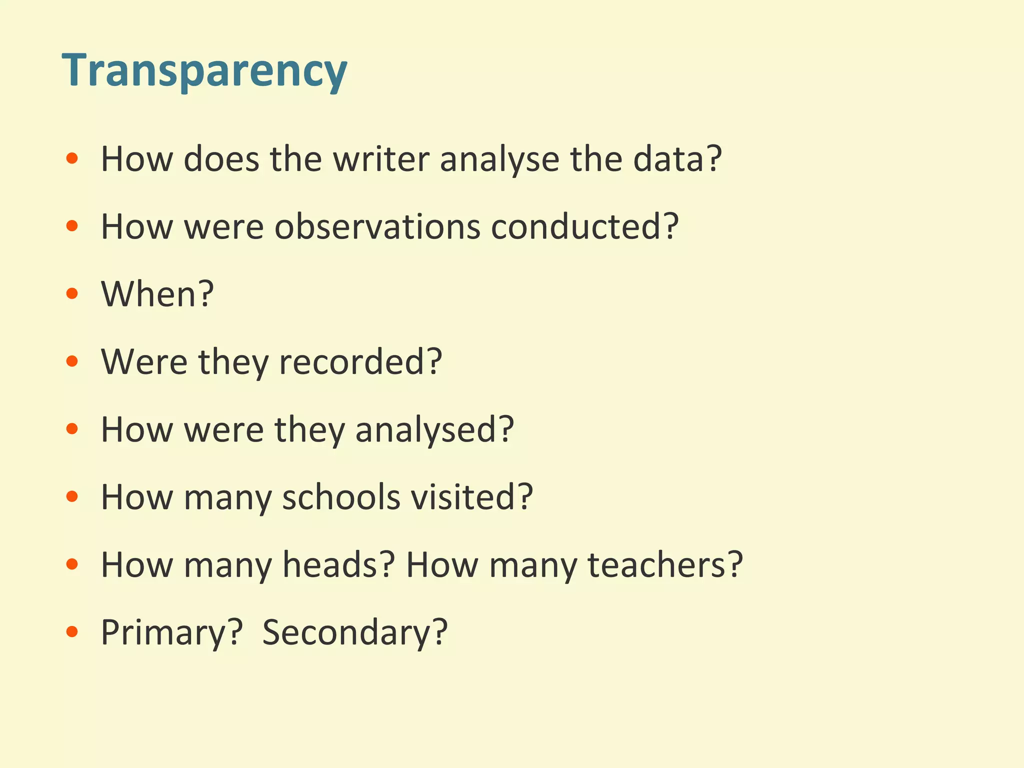 Transparency 
• How does the writer analyse the data? 
• How were observations conducted? 
• When? 
• Were they recorded? 
• How were they analysed? 
• How many schools visited? 
• How many heads? How many teachers? 
• Primary? Secondary? 
 