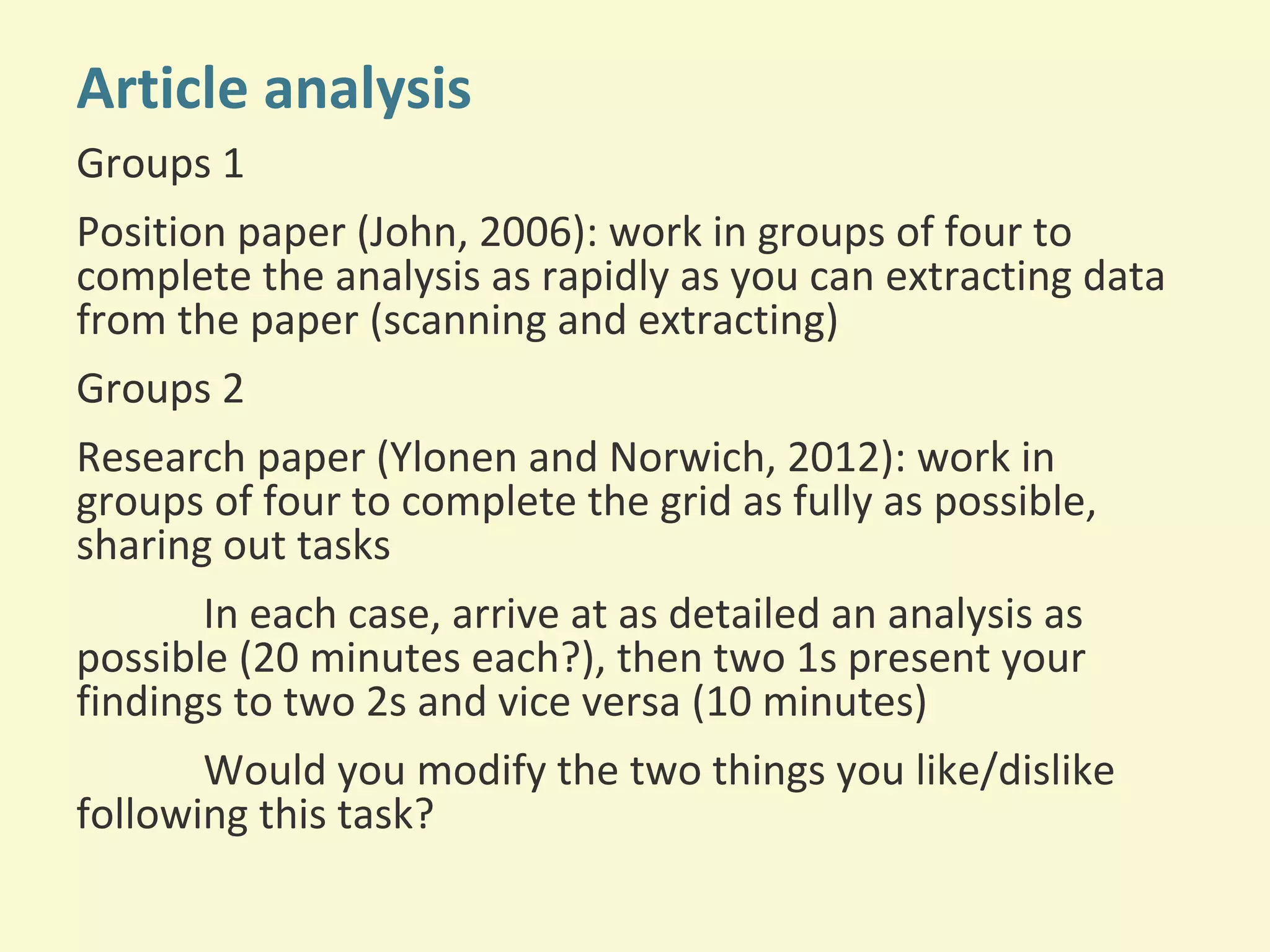 Article analysis 
Groups 1 
Position paper (John, 2006): work in groups of four to 
complete the analysis as rapidly as you can extracting data 
from the paper (scanning and extracting) 
Groups 2 
Research paper (Ylonen and Norwich, 2012): work in 
groups of four to complete the grid as fully as possible, 
sharing out tasks 
In each case, arrive at as detailed an analysis as 
possible (20 minutes each?), then two 1s present your 
findings to two 2s and vice versa (10 minutes) 
Would you modify the two things you like/dislike 
following this task? 
 