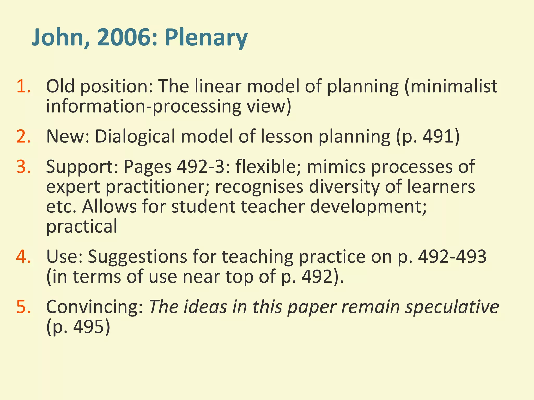John, 2006: Plenary 
1. Old position: The linear model of planning (minimalist 
information-processing view) 
2. New: Dialogical model of lesson planning (p. 491) 
3. Support: Pages 492-3: flexible; mimics processes of 
expert practitioner; recognises diversity of learners 
etc. Allows for student teacher development; 
practical 
4. Use: Suggestions for teaching practice on p. 492-493 
(in terms of use near top of p. 492). 
5. Convincing: The ideas in this paper remain speculative 
(p. 495) 
 