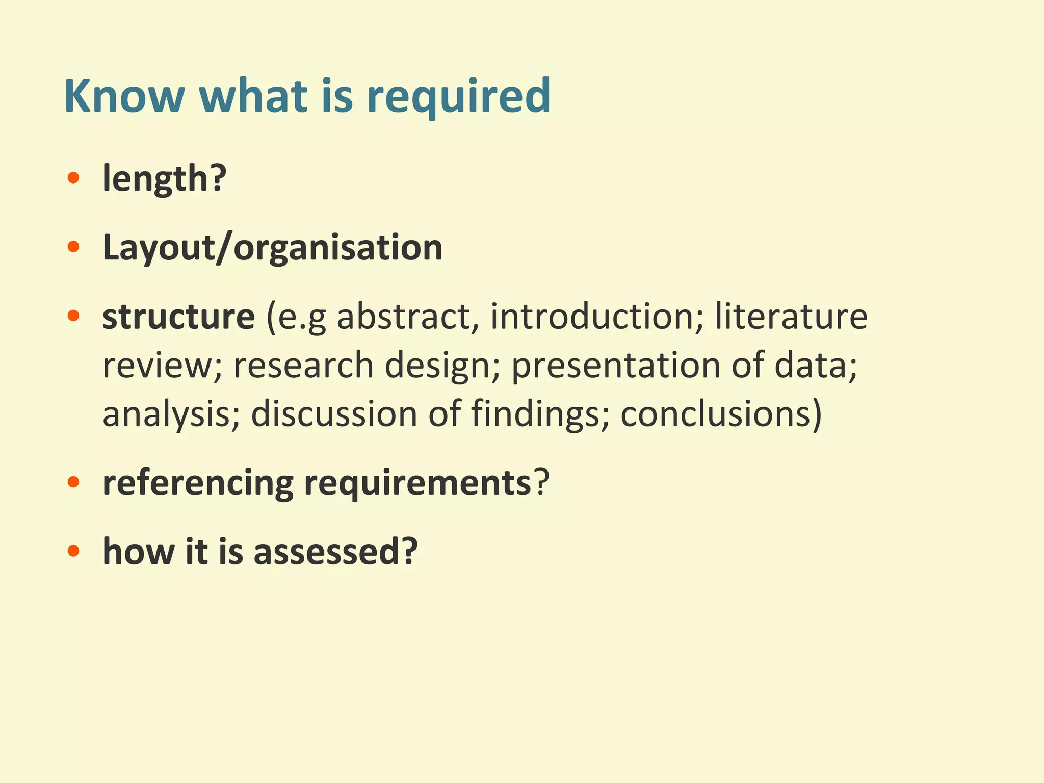 Know what is required 
• length? 
• Layout/organisation 
• structure (e.g abstract, introduction; literature 
review; research design; presentation of data; 
analysis; discussion of findings; conclusions) 
• referencing requirements? 
• how it is assessed? 
 