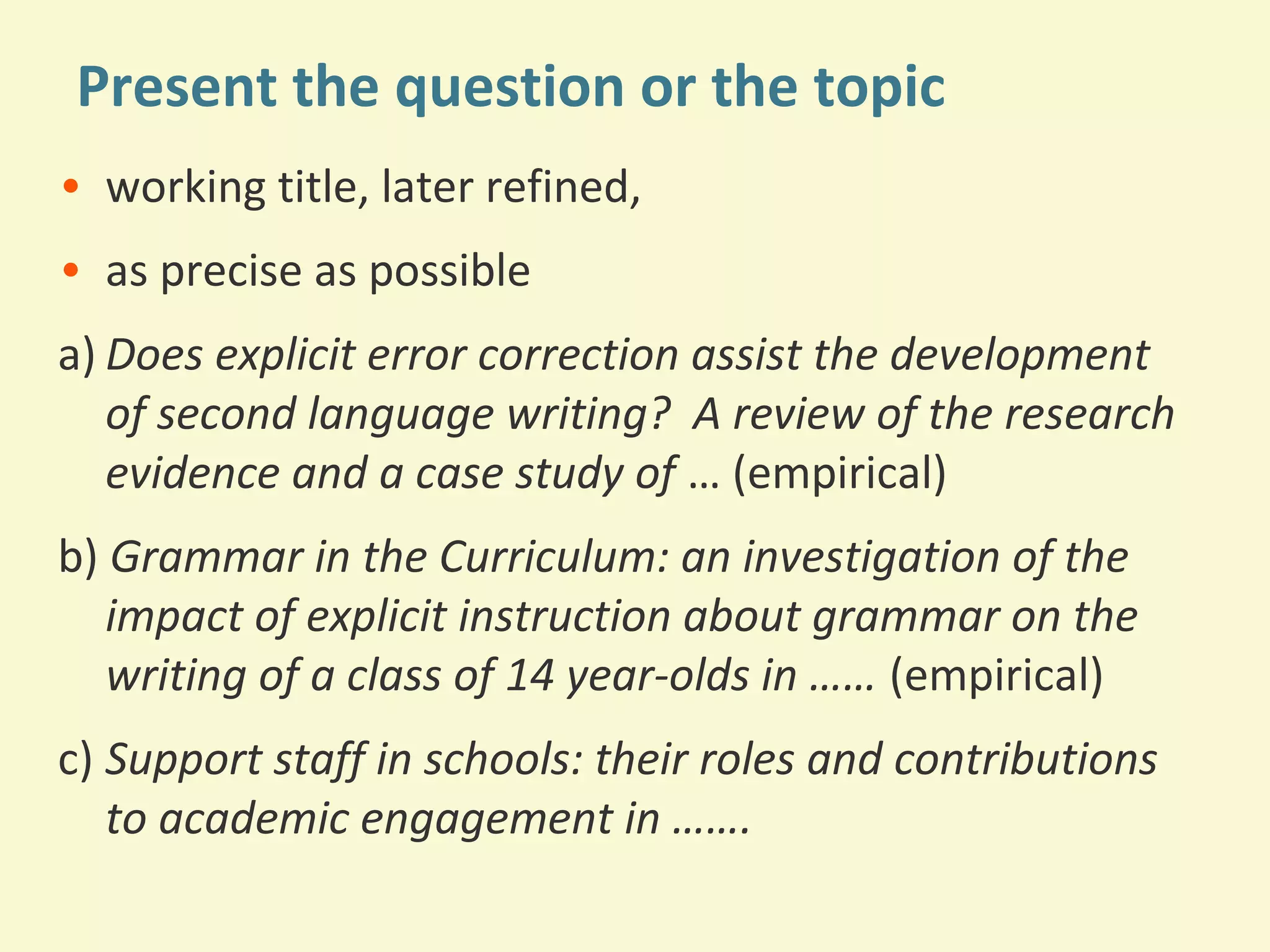 Present the question or the topic 
• working title, later refined, 
• as precise as possible 
a) Does explicit error correction assist the development 
of second language writing? A review of the research 
evidence and a case study of … (empirical) 
b) Grammar in the Curriculum: an investigation of the 
impact of explicit instruction about grammar on the 
writing of a class of 14 year-olds in …… (empirical) 
c) Support staff in schools: their roles and contributions 
to academic engagement in ……. 
 