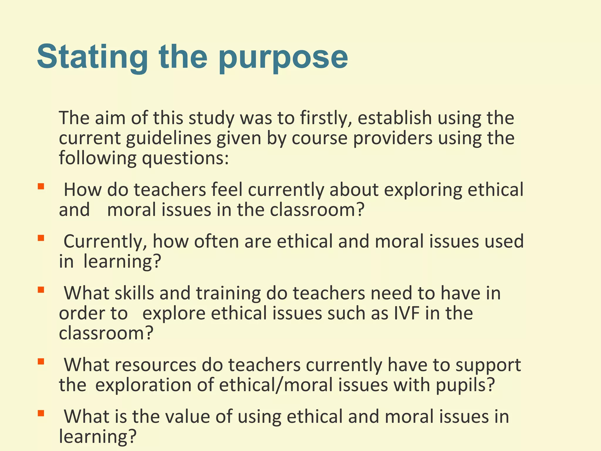 Stating the purpose 
The aim of this study was to firstly, establish using the 
current guidelines given by course providers using the 
following questions: 
 How do teachers feel currently about exploring ethical 
and moral issues in the classroom? 
 Currently, how often are ethical and moral issues used 
in learning? 
 What skills and training do teachers need to have in 
order to explore ethical issues such as IVF in the 
classroom? 
 What resources do teachers currently have to support 
the exploration of ethical/moral issues with pupils? 
 What is the value of using ethical and moral issues in 
learning? 
 