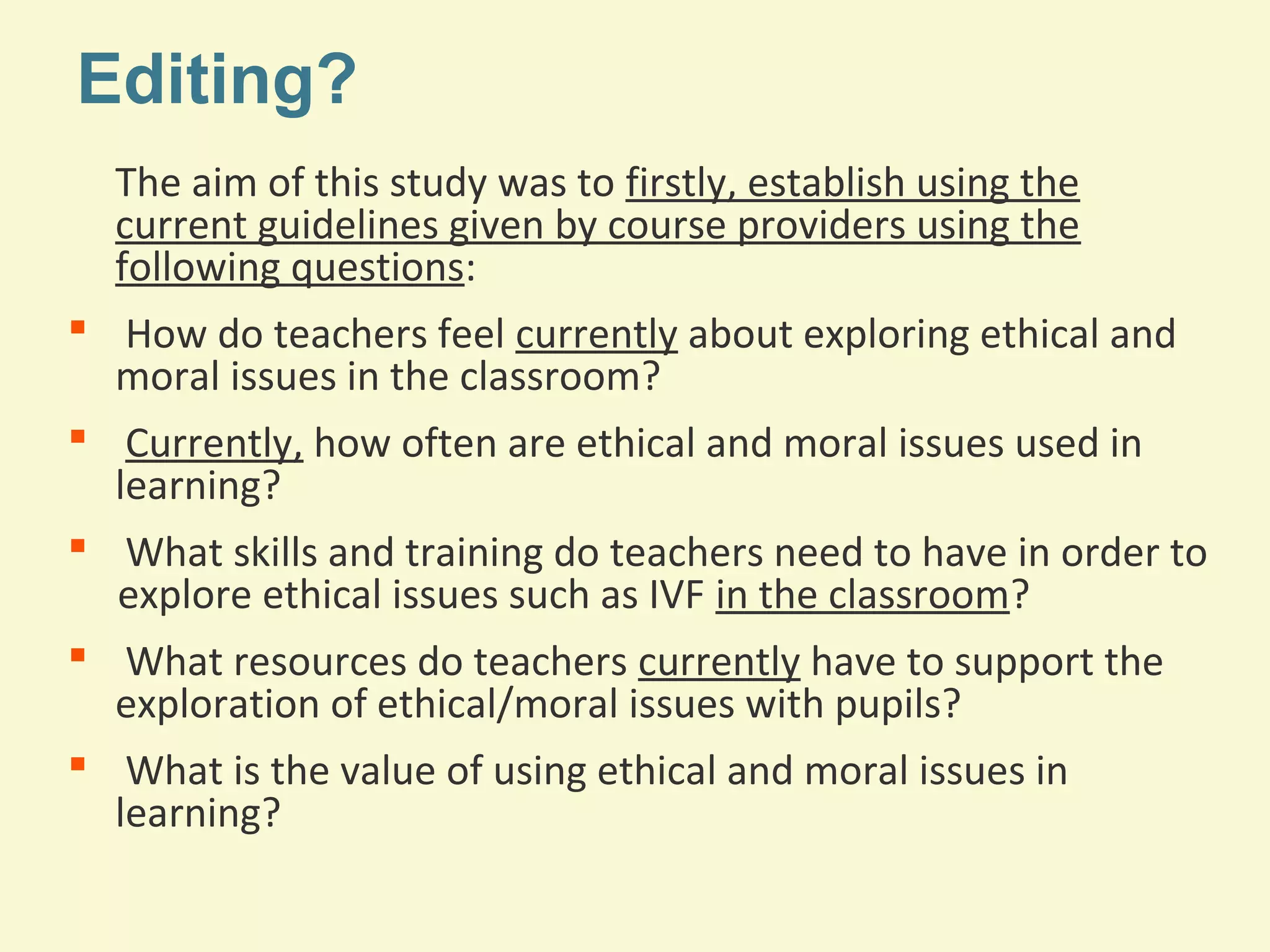 Editing? 
The aim of this study was to firstly, establish using the 
current guidelines given by course providers using the 
following questions: 
 How do teachers feel currently about exploring ethical and 
moral issues in the classroom? 
 Currently, how often are ethical and moral issues used in 
learning? 
 What skills and training do teachers need to have in order to 
explore ethical issues such as IVF in the classroom? 
 What resources do teachers currently have to support the 
exploration of ethical/moral issues with pupils? 
 What is the value of using ethical and moral issues in 
learning? 
 