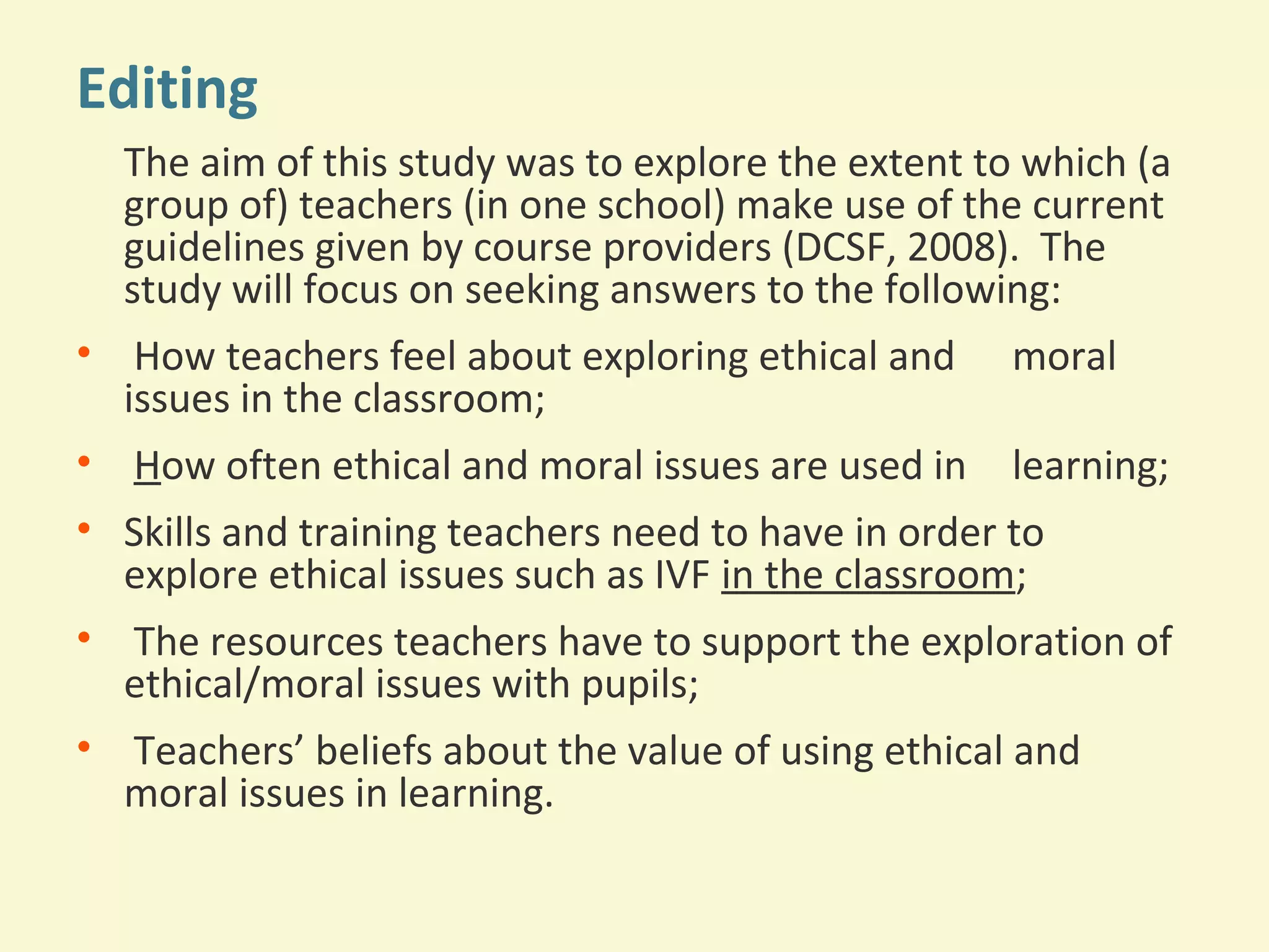 Editing 
The aim of this study was to explore the extent to which (a 
group of) teachers (in one school) make use of the current 
guidelines given by course providers (DCSF, 2008). The 
study will focus on seeking answers to the following: 
• How teachers feel about exploring ethical and moral 
issues in the classroom; 
• How often ethical and moral issues are used in learning; 
• Skills and training teachers need to have in order to 
explore ethical issues such as IVF in the classroom; 
• The resources teachers have to support the exploration of 
ethical/moral issues with pupils; 
• Teachers’ beliefs about the value of using ethical and 
moral issues in learning. 
 