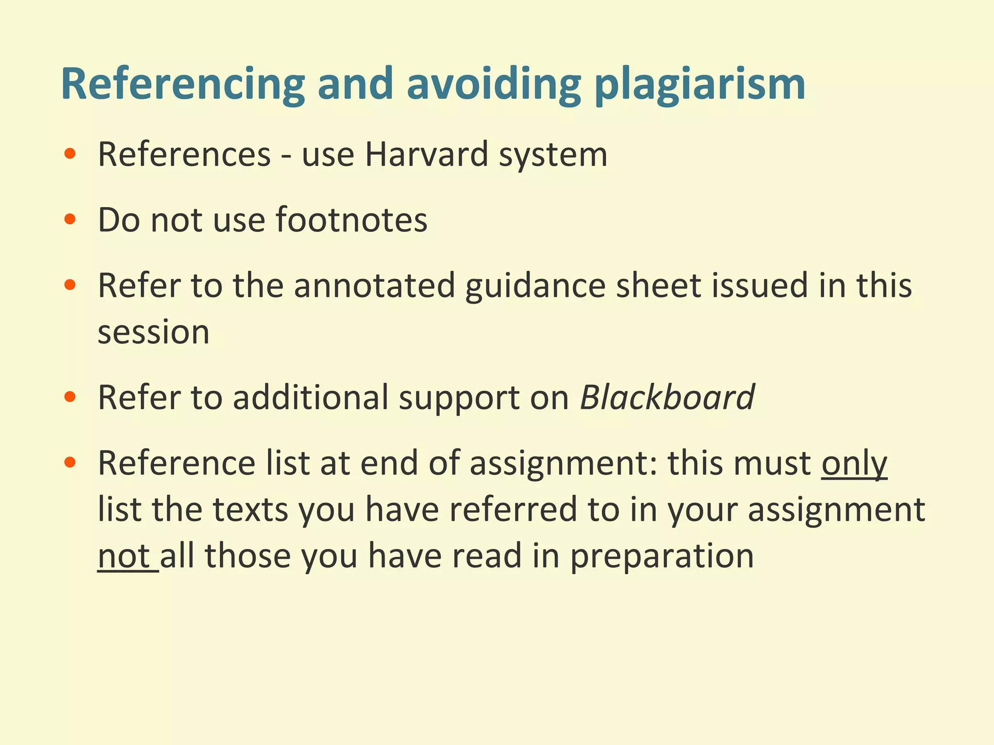 Referencing and avoiding plagiarism 
• References - use Harvard system 
• Do not use footnotes 
• Refer to the annotated guidance sheet issued in this 
session 
• Refer to additional support on Blackboard 
• Reference list at end of assignment: this must only 
list the texts you have referred to in your assignment 
not all those you have read in preparation 
 