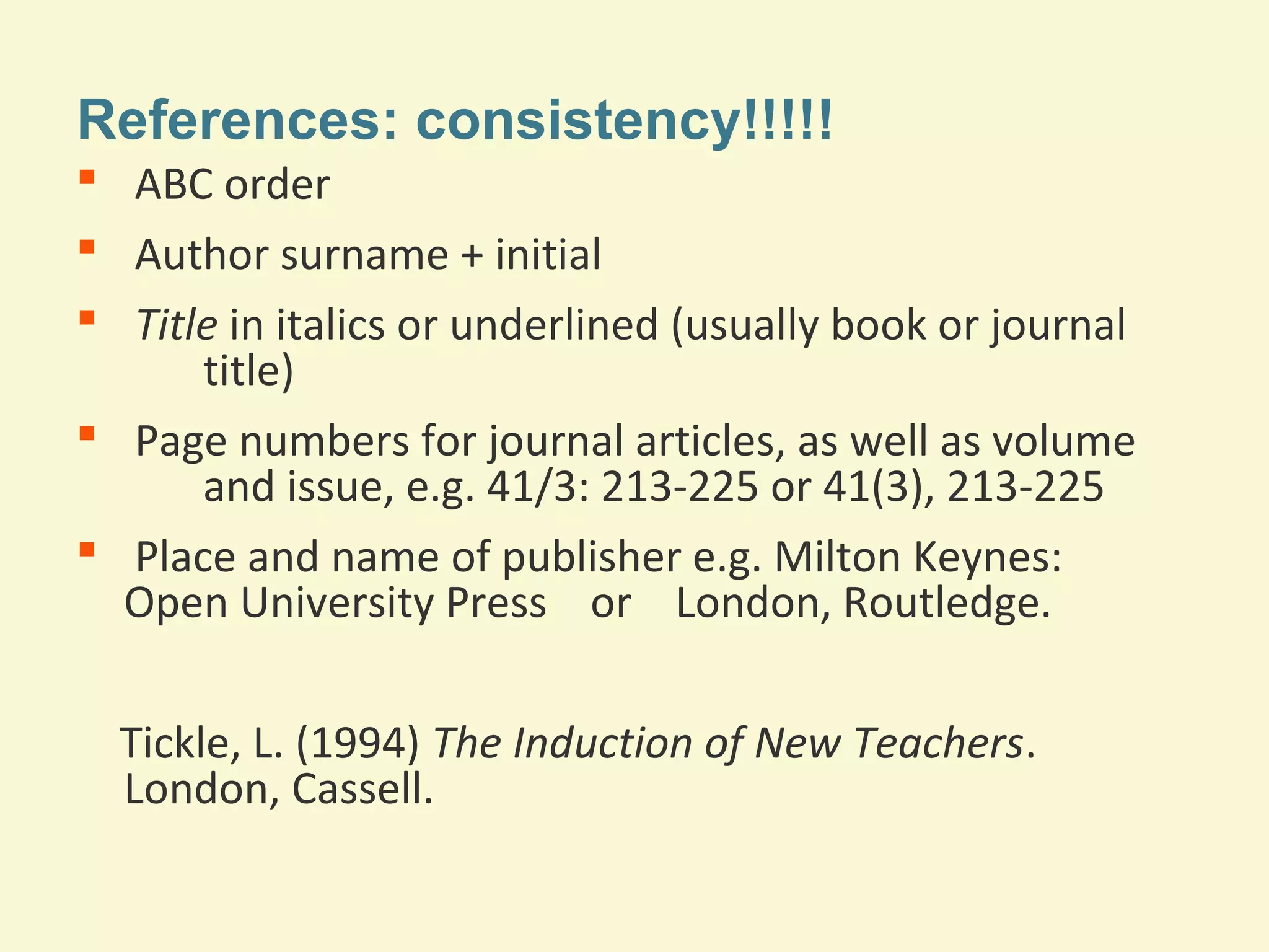References: consistency!!!!! 
 ABC order 
 Author surname + initial 
 Title in italics or underlined (usually book or journal 
title) 
 Page numbers for journal articles, as well as volume 
and issue, e.g. 41/3: 213-225 or 41(3), 213-225 
 Place and name of publisher e.g. Milton Keynes: 
Open University Press or London, Routledge. 
Tickle, L. (1994) The Induction of New Teachers. 
London, Cassell. 
 