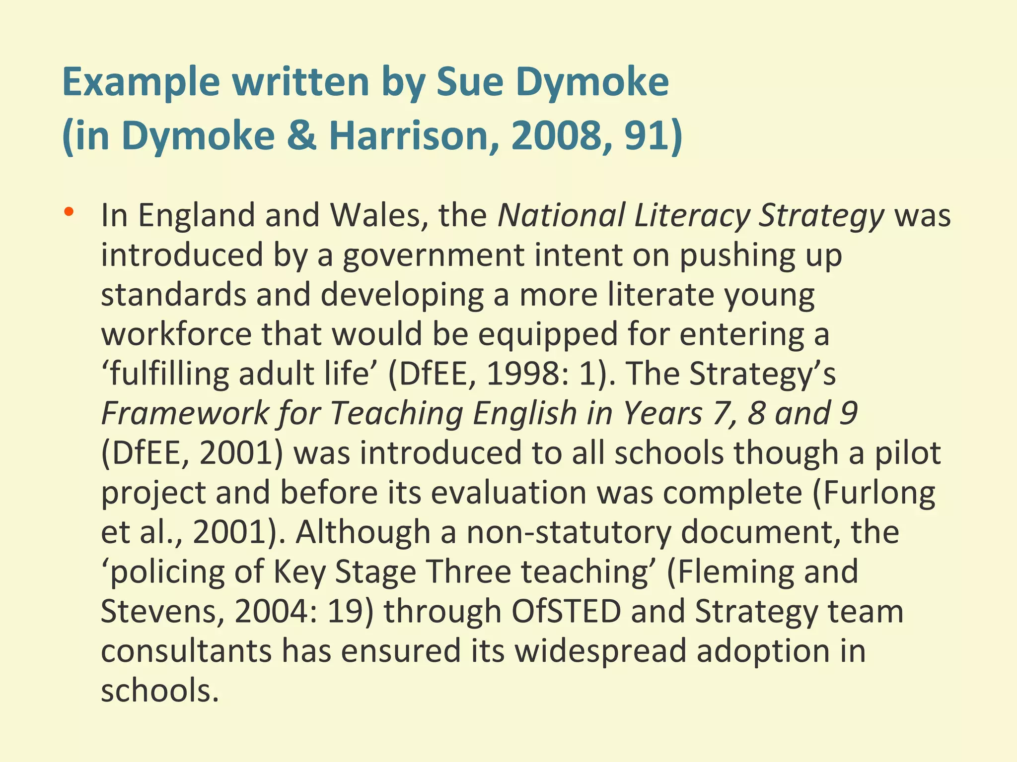 Example written by Sue Dymoke 
(in Dymoke & Harrison, 2008, 91) 
• In England and Wales, the National Literacy Strategy was 
introduced by a government intent on pushing up 
standards and developing a more literate young 
workforce that would be equipped for entering a 
‘fulfilling adult life’ (DfEE, 1998: 1). The Strategy’s 
Framework for Teaching English in Years 7, 8 and 9 
(DfEE, 2001) was introduced to all schools though a pilot 
project and before its evaluation was complete (Furlong 
et al., 2001). Although a non-statutory document, the 
‘policing of Key Stage Three teaching’ (Fleming and 
Stevens, 2004: 19) through OfSTED and Strategy team 
consultants has ensured its widespread adoption in 
schools. 
 