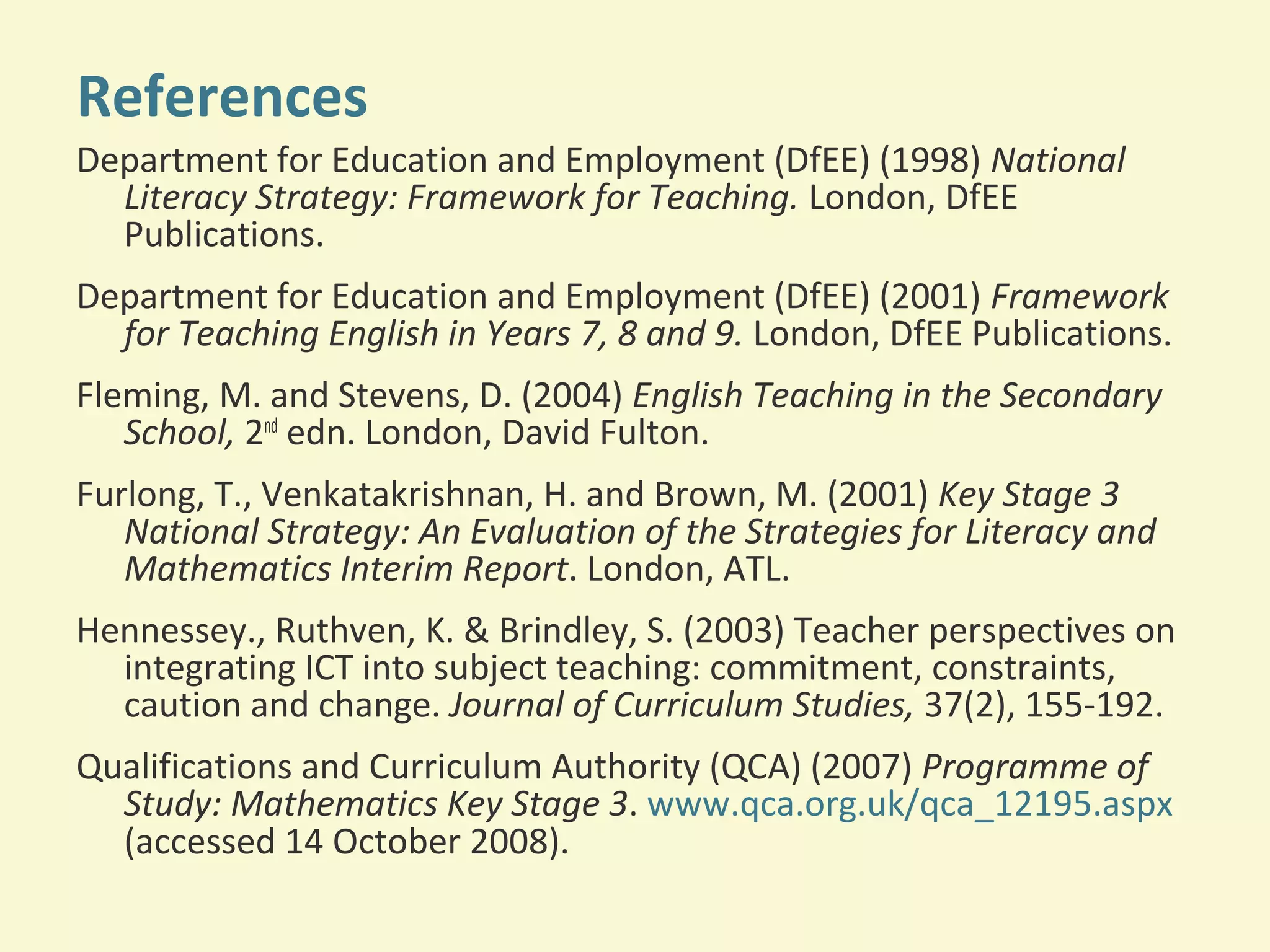 References 
Department for Education and Employment (DfEE) (1998) National 
Literacy Strategy: Framework for Teaching. London, DfEE 
Publications. 
Department for Education and Employment (DfEE) (2001) Framework 
for Teaching English in Years 7, 8 and 9. London, DfEE Publications. 
Fleming, M. and Stevens, D. (2004) English Teaching in the Secondary 
School, 2nd edn. London, David Fulton. 
Furlong, T., Venkatakrishnan, H. and Brown, M. (2001) Key Stage 3 
National Strategy: An Evaluation of the Strategies for Literacy and 
Mathematics Interim Report. London, ATL. 
Hennessey., Ruthven, K. & Brindley, S. (2003) Teacher perspectives on 
integrating ICT into subject teaching: commitment, constraints, 
caution and change. Journal of Curriculum Studies, 37(2), 155-192. 
Qualifications and Curriculum Authority (QCA) (2007) Programme of 
Study: Mathematics Key Stage 3. www.qca.org.uk/qca_12195.aspx 
(accessed 14 October 2008). 
 