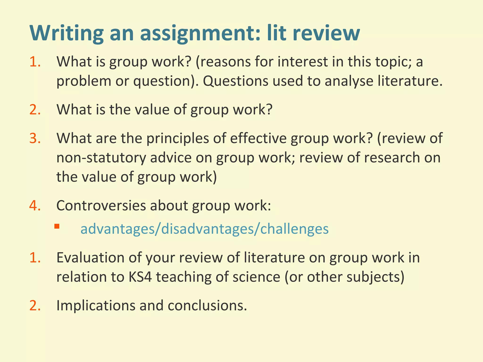 Writing an assignment: lit review 
1. What is group work? (reasons for interest in this topic; a 
problem or question). Questions used to analyse literature. 
2. What is the value of group work? 
3. What are the principles of effective group work? (review of 
non-statutory advice on group work; review of research on 
the value of group work) 
4. Controversies about group work: 
 advantages/disadvantages/challenges 
1. Evaluation of your review of literature on group work in 
relation to KS4 teaching of science (or other subjects) 
2. Implications and conclusions. 
 