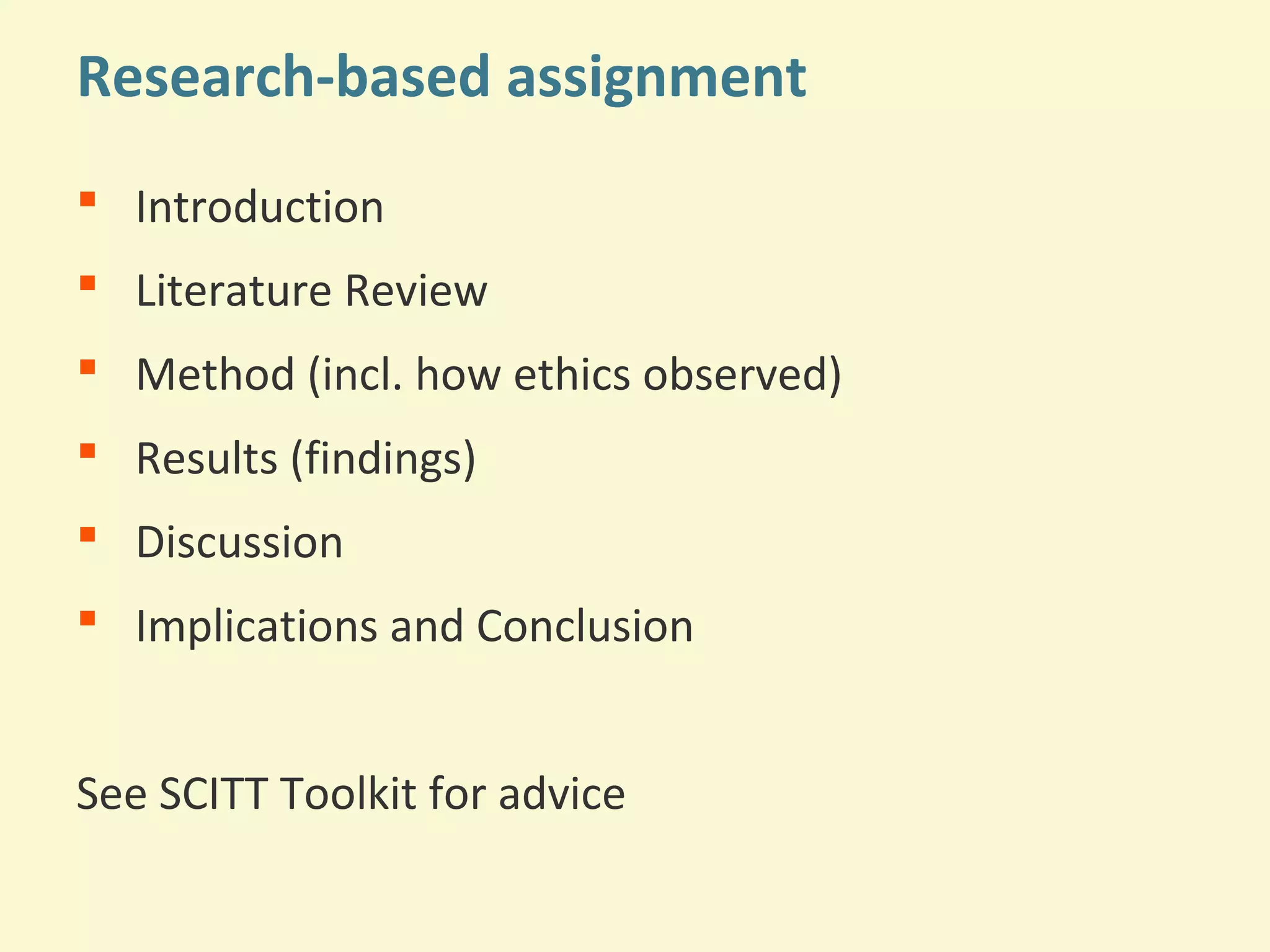 Research-based assignment 
 Introduction 
 Literature Review 
 Method (incl. how ethics observed) 
 Results (findings) 
 Discussion 
 Implications and Conclusion 
See SCITT Toolkit for advice 
 