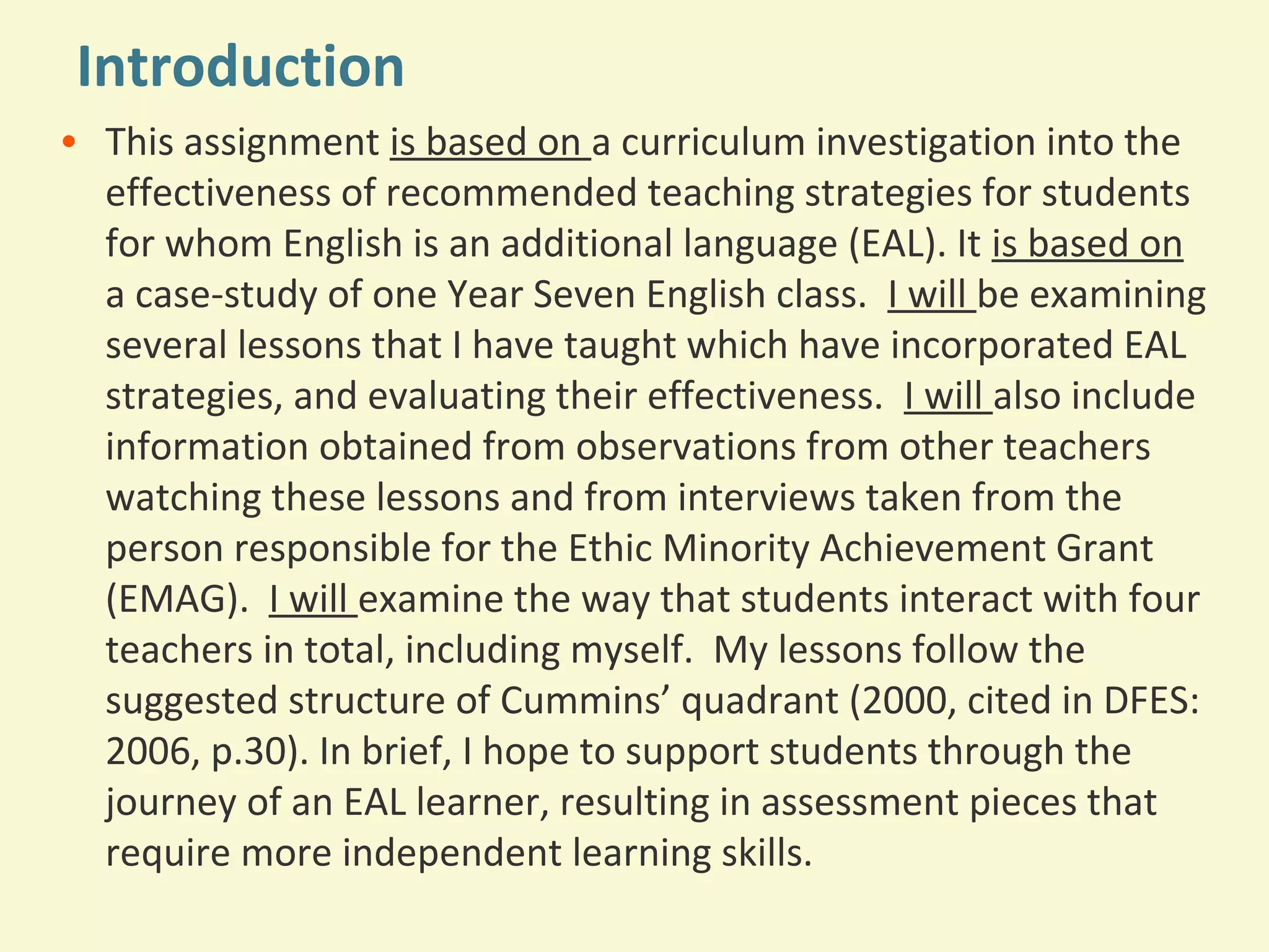 Introduction 
• This assignment is based on a curriculum investigation into the 
effectiveness of recommended teaching strategies for students 
for whom English is an additional language (EAL). It is based on 
a case-study of one Year Seven English class. I will be examining 
several lessons that I have taught which have incorporated EAL 
strategies, and evaluating their effectiveness. I will also include 
information obtained from observations from other teachers 
watching these lessons and from interviews taken from the 
person responsible for the Ethic Minority Achievement Grant 
(EMAG). I will examine the way that students interact with four 
teachers in total, including myself. My lessons follow the 
suggested structure of Cummins’ quadrant (2000, cited in DFES: 
2006, p.30). In brief, I hope to support students through the 
journey of an EAL learner, resulting in assessment pieces that 
require more independent learning skills. 
 