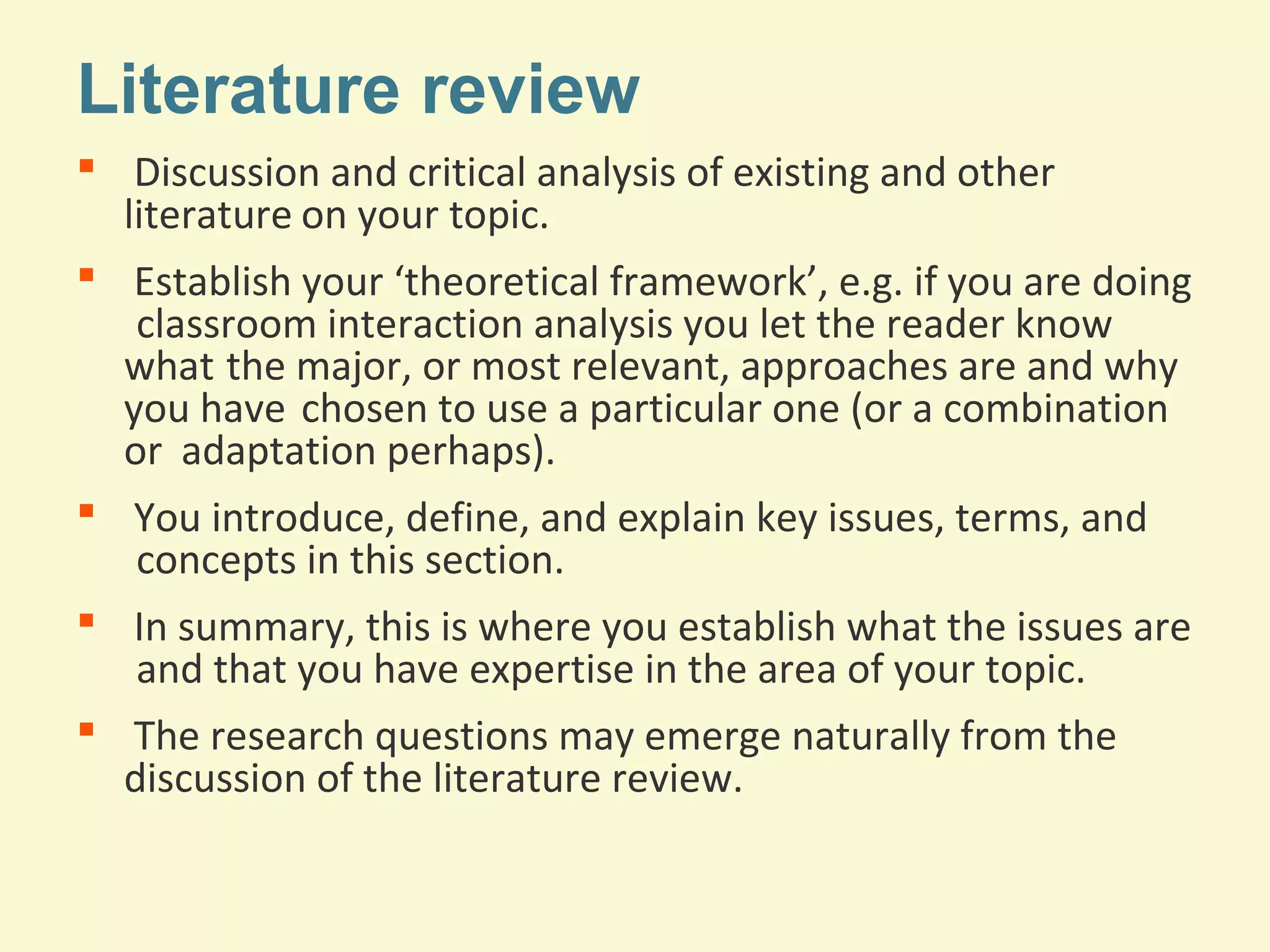 Literature review 
 Discussion and critical analysis of existing and other 
literature on your topic. 
 Establish your ‘theoretical framework’, e.g. if you are doing 
classroom interaction analysis you let the reader know 
what the major, or most relevant, approaches are and why 
you have chosen to use a particular one (or a combination 
or adaptation perhaps). 
 You introduce, define, and explain key issues, terms, and 
concepts in this section. 
 In summary, this is where you establish what the issues are 
and that you have expertise in the area of your topic. 
 The research questions may emerge naturally from the 
discussion of the literature review. 
 