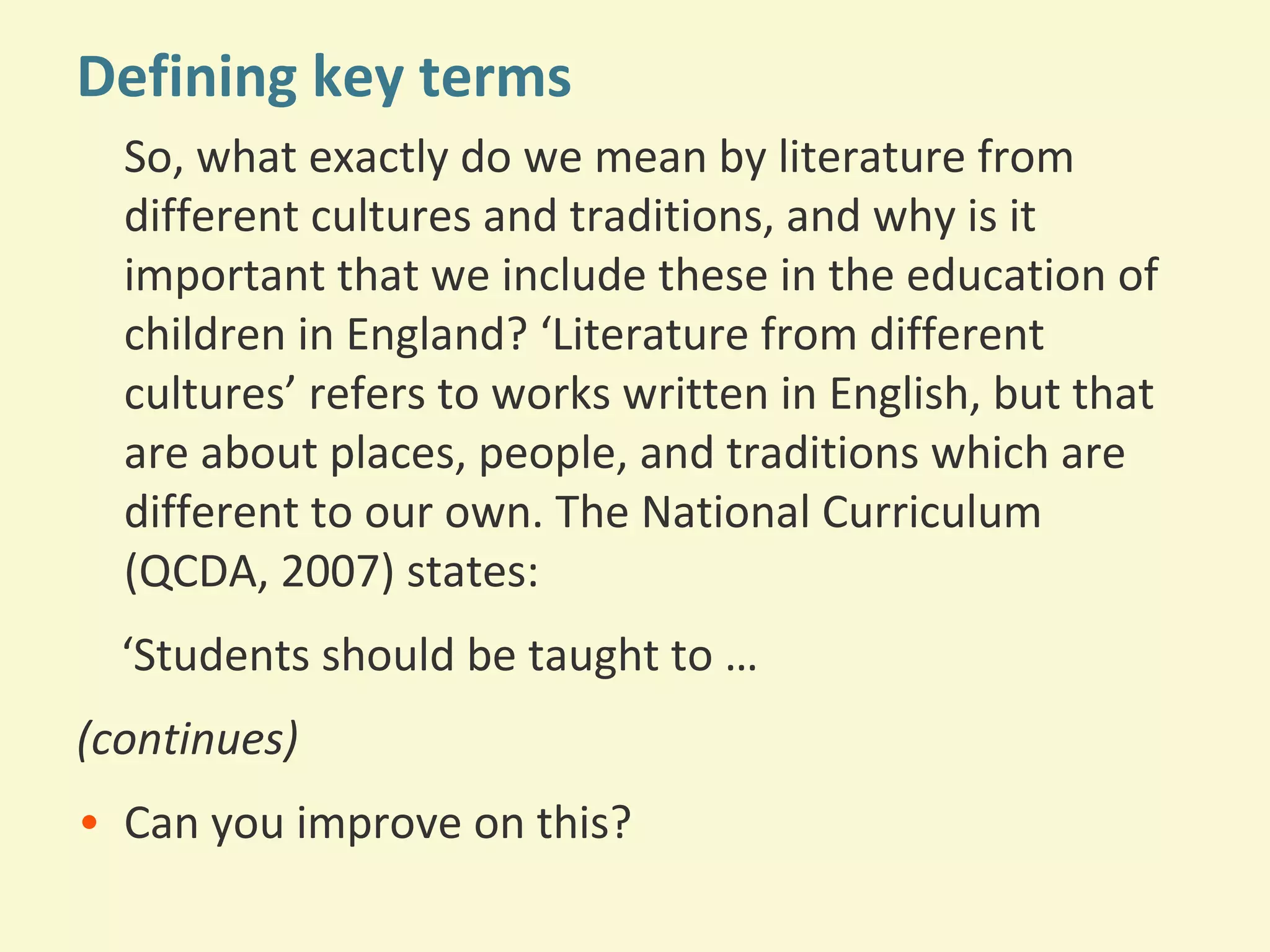 Defining key terms 
So, what exactly do we mean by literature from 
different cultures and traditions, and why is it 
important that we include these in the education of 
children in England? ‘Literature from different 
cultures’ refers to works written in English, but that 
are about places, people, and traditions which are 
different to our own. The National Curriculum 
(QCDA, 2007) states: 
‘Students should be taught to … 
(continues) 
• Can you improve on this? 
 
