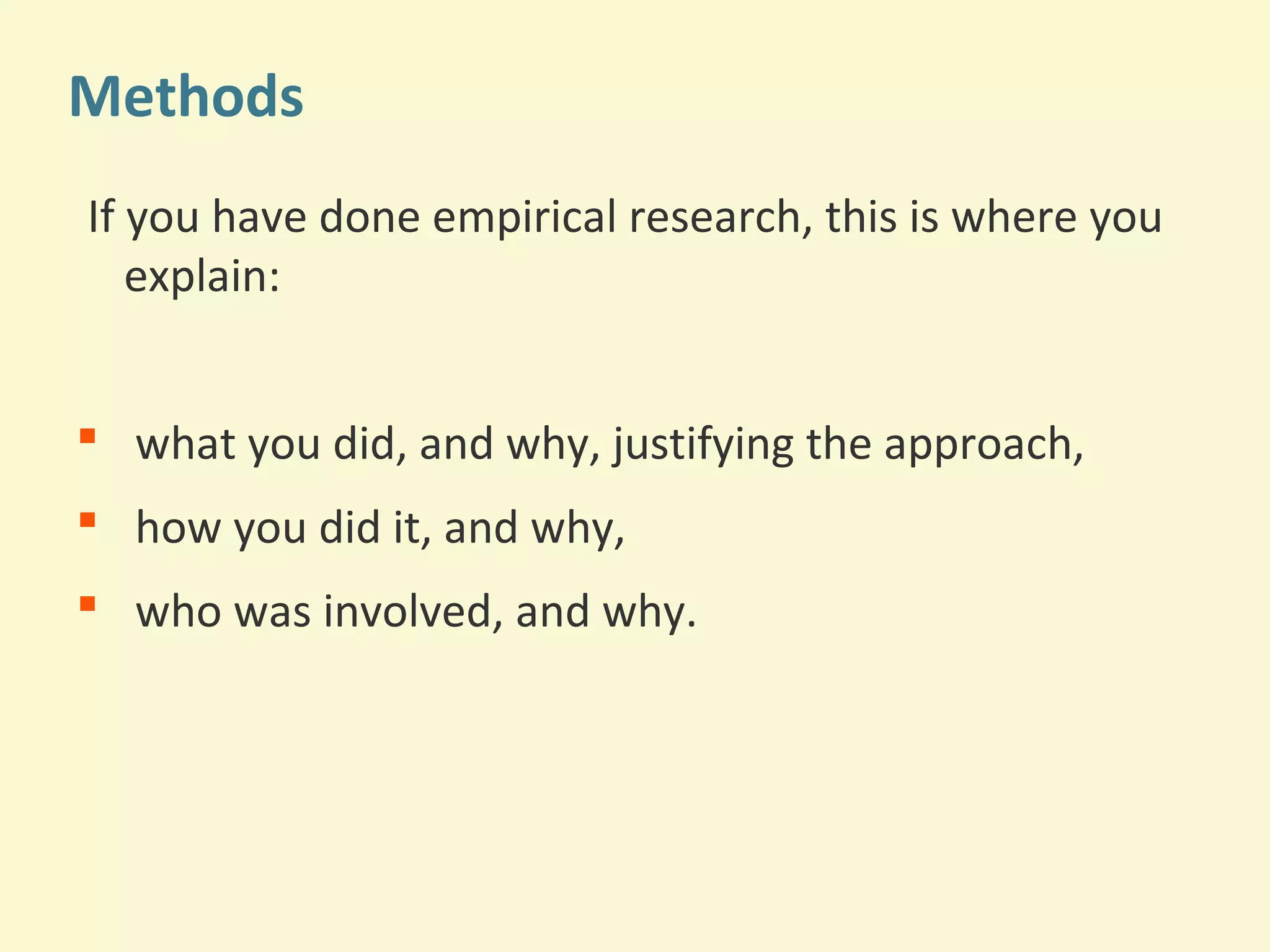 Methods 
If you have done empirical research, this is where you 
explain: 
 what you did, and why, justifying the approach, 
 how you did it, and why, 
 who was involved, and why. 
 