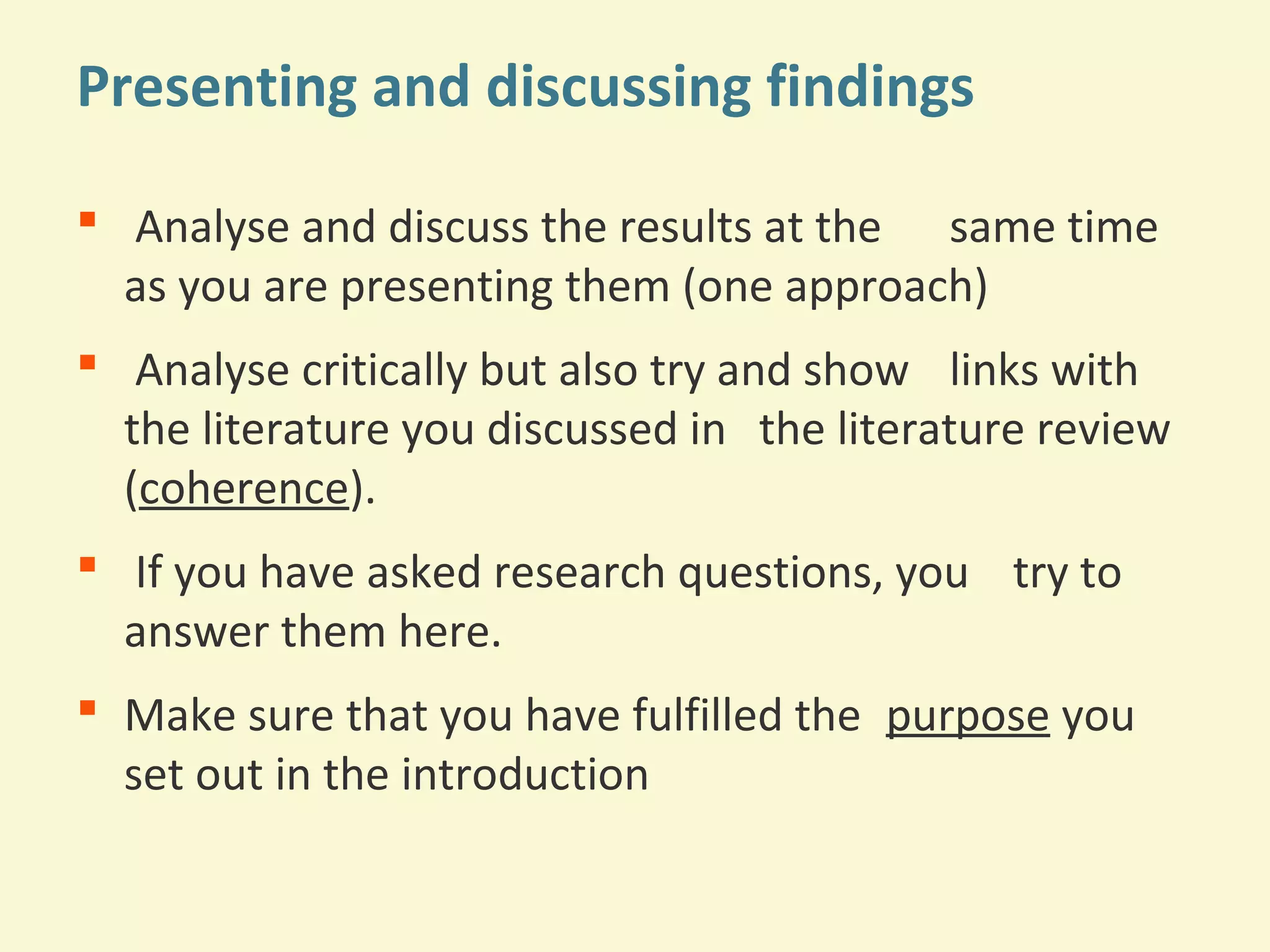 Presenting and discussing findings 
 Analyse and discuss the results at the same time 
as you are presenting them (one approach) 
 Analyse critically but also try and show links with 
the literature you discussed in the literature review 
(coherence). 
 If you have asked research questions, you try to 
answer them here. 
 Make sure that you have fulfilled the purpose you 
set out in the introduction 
 