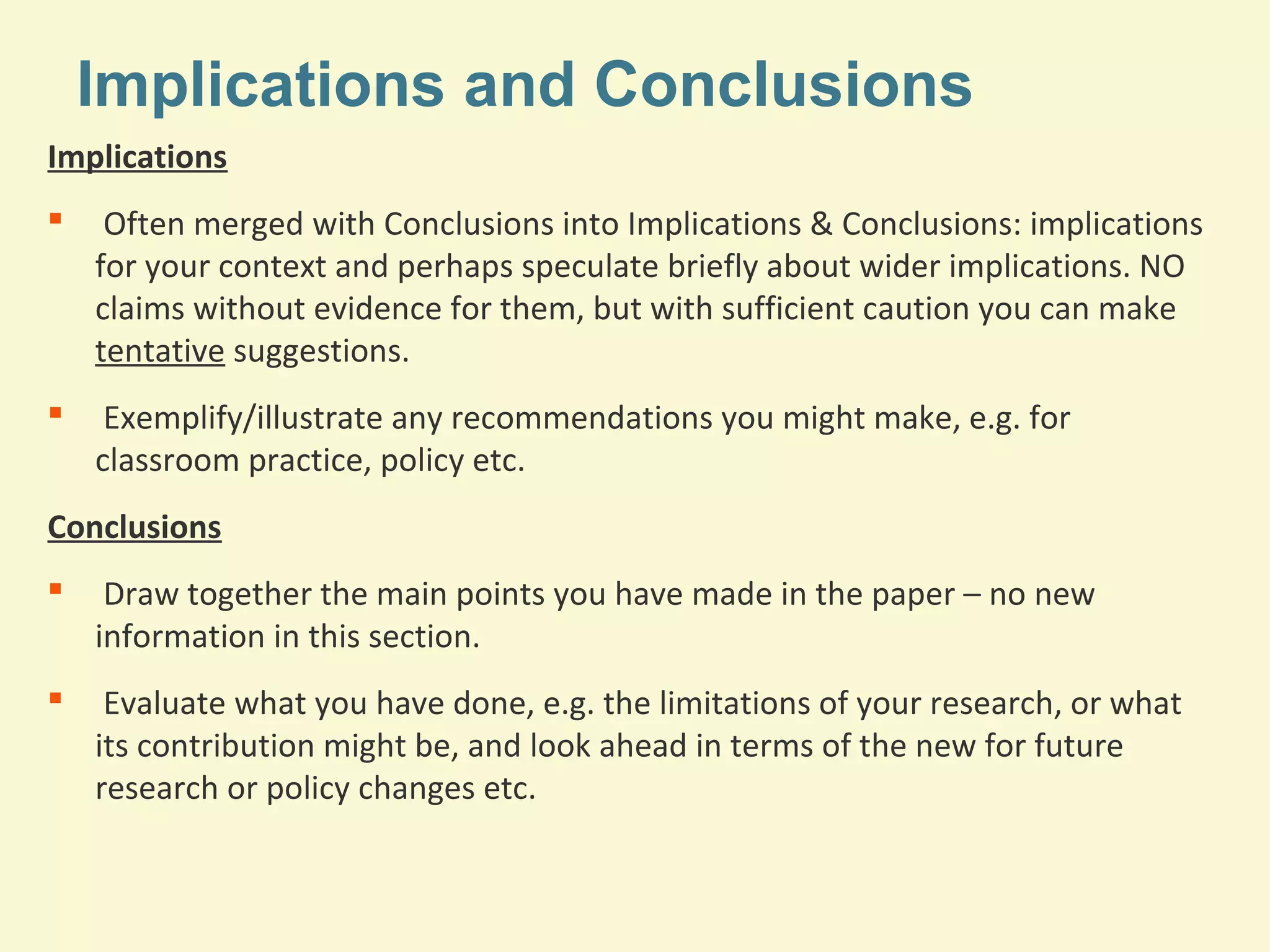 Implications and Conclusions 
Implications 
 Often merged with Conclusions into Implications & Conclusions: implications 
for your context and perhaps speculate briefly about wider implications. NO 
claims without evidence for them, but with sufficient caution you can make 
tentative suggestions. 
 Exemplify/illustrate any recommendations you might make, e.g. for 
classroom practice, policy etc. 
Conclusions 
 Draw together the main points you have made in the paper – no new 
information in this section. 
 Evaluate what you have done, e.g. the limitations of your research, or what 
its contribution might be, and look ahead in terms of the new for future 
research or policy changes etc. 
 