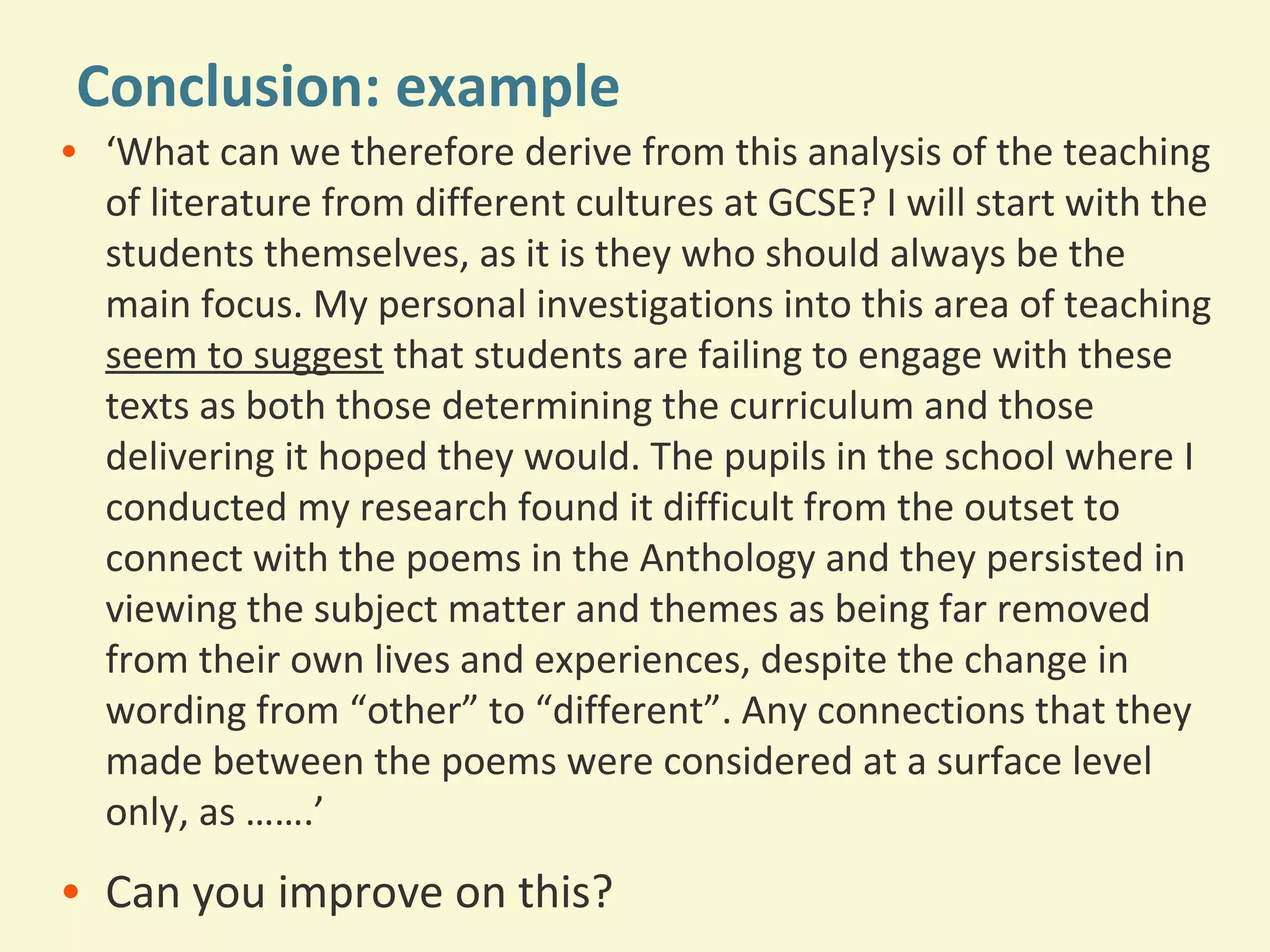 Conclusion: example 
• ‘What can we therefore derive from this analysis of the teaching 
of literature from different cultures at GCSE? I will start with the 
students themselves, as it is they who should always be the 
main focus. My personal investigations into this area of teaching 
seem to suggest that students are failing to engage with these 
texts as both those determining the curriculum and those 
delivering it hoped they would. The pupils in the school where I 
conducted my research found it difficult from the outset to 
connect with the poems in the Anthology and they persisted in 
viewing the subject matter and themes as being far removed 
from their own lives and experiences, despite the change in 
wording from “other” to “different”. Any connections that they 
made between the poems were considered at a surface level 
only, as …….’ 
• Can you improve on this? 
 