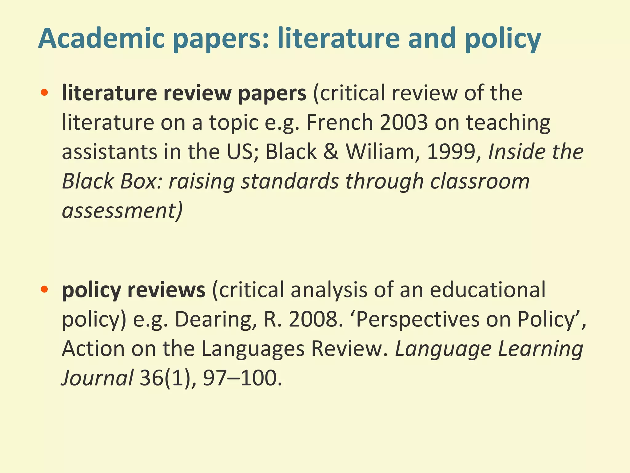 Academic papers: literature and policy 
• literature review papers (critical review of the 
literature on a topic e.g. French 2003 on teaching 
assistants in the US; Black & Wiliam, 1999, Inside the 
Black Box: raising standards through classroom 
assessment) 
• policy reviews (critical analysis of an educational 
policy) e.g. Dearing, R. 2008. ‘Perspectives on Policy’, 
Action on the Languages Review. Language Learning 
Journal 36(1), 97–100. 
 
