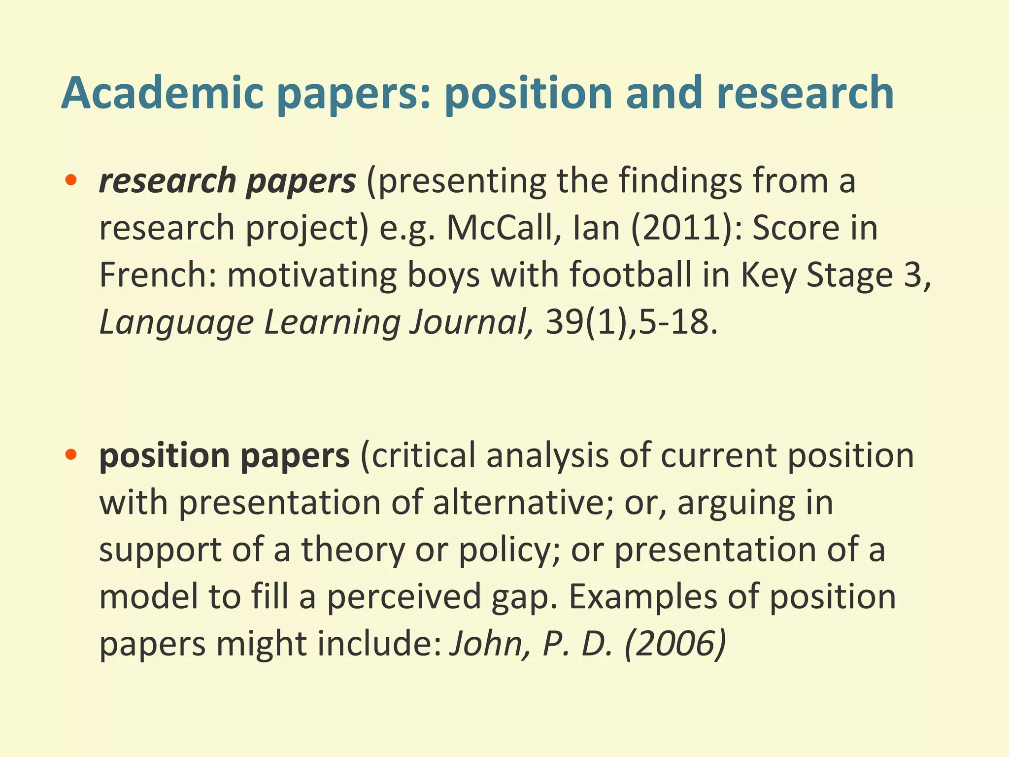 Academic papers: position and research 
• research papers (presenting the findings from a 
research project) e.g. McCall, Ian (2011): Score in 
French: motivating boys with football in Key Stage 3, 
Language Learning Journal, 39(1),5-18. 
• position papers (critical analysis of current position 
with presentation of alternative; or, arguing in 
support of a theory or policy; or presentation of a 
model to fill a perceived gap. Examples of position 
papers might include: John, P. D. (2006) 
 