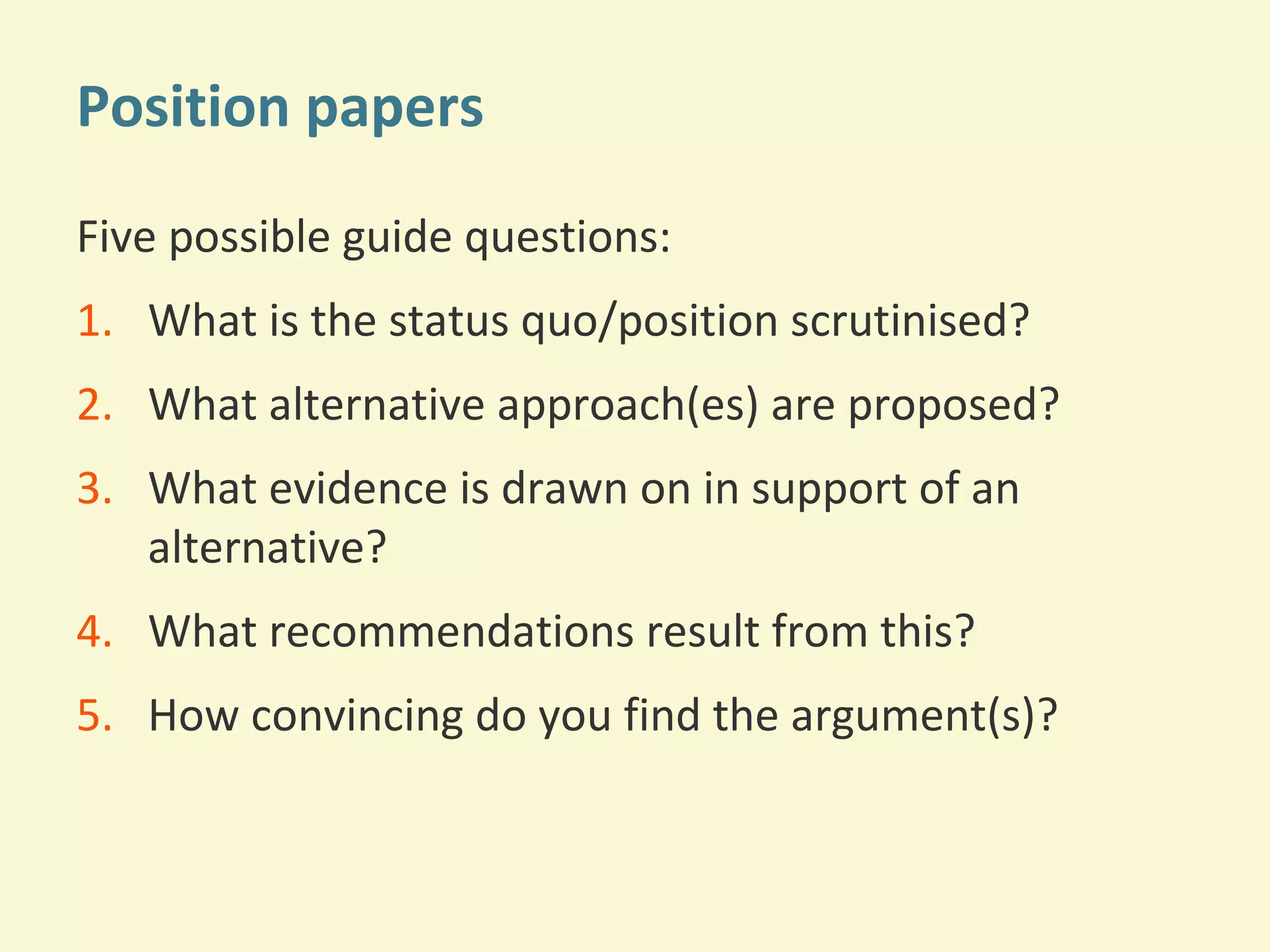 Position papers 
Five possible guide questions: 
1. What is the status quo/position scrutinised? 
2. What alternative approach(es) are proposed? 
3. What evidence is drawn on in support of an 
alternative? 
4. What recommendations result from this? 
5. How convincing do you find the argument(s)? 
 