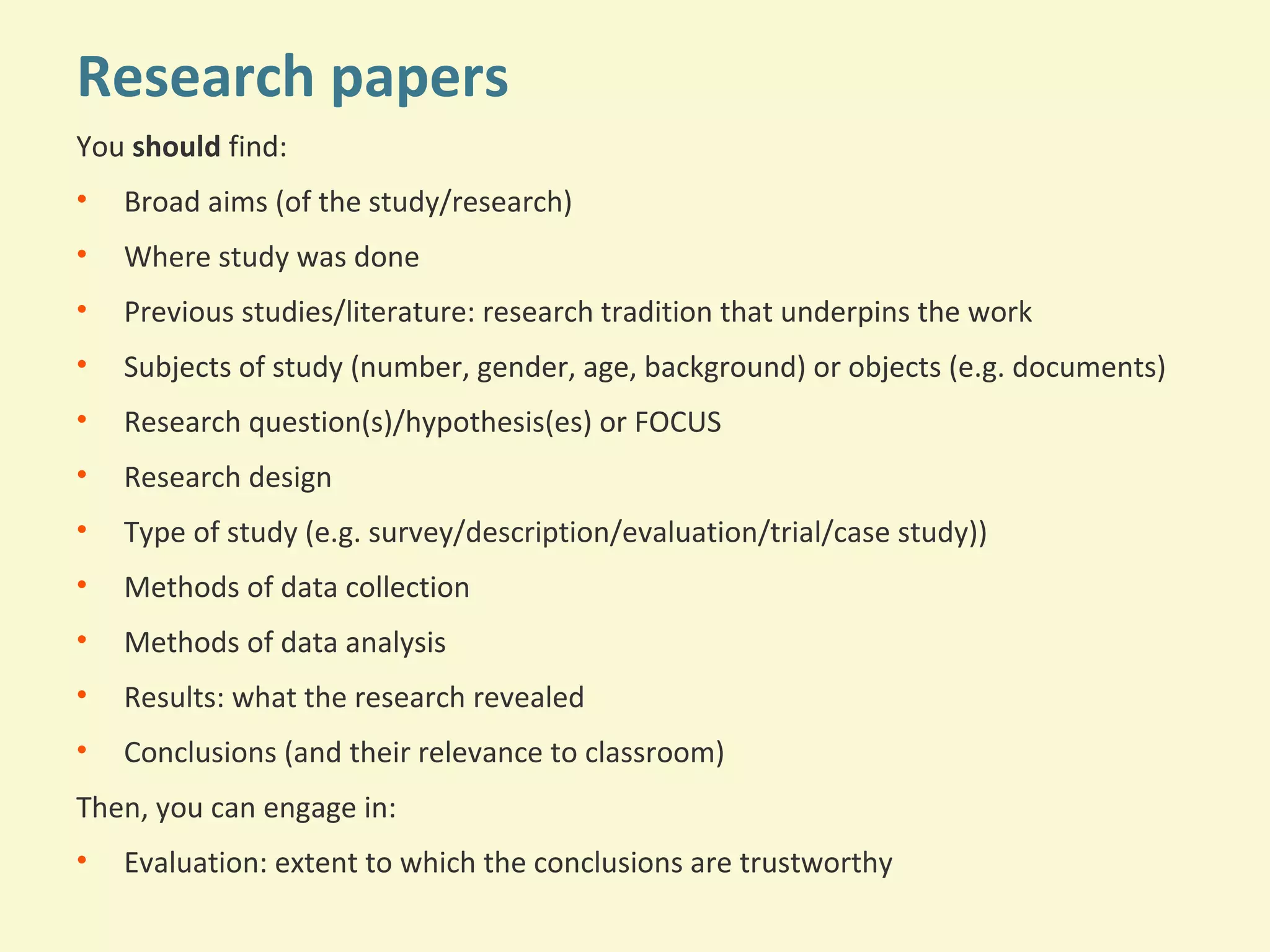 Research papers 
You should find: 
• Broad aims (of the study/research) 
• Where study was done 
• Previous studies/literature: research tradition that underpins the work 
• Subjects of study (number, gender, age, background) or objects (e.g. documents) 
• Research question(s)/hypothesis(es) or FOCUS 
• Research design 
• Type of study (e.g. survey/description/evaluation/trial/case study)) 
• Methods of data collection 
• Methods of data analysis 
• Results: what the research revealed 
• Conclusions (and their relevance to classroom) 
Then, you can engage in: 
• Evaluation: extent to which the conclusions are trustworthy 
 