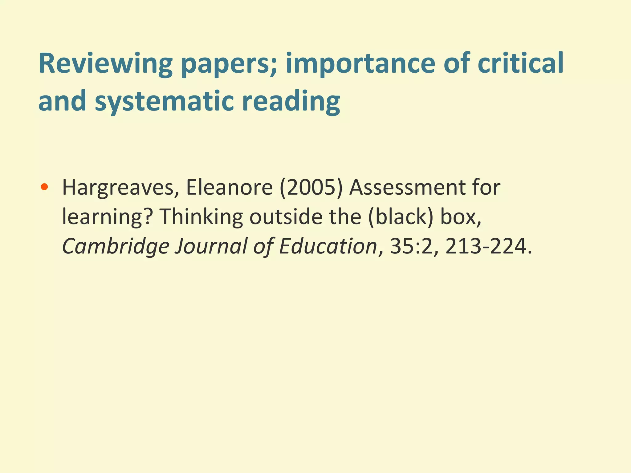 Reviewing papers; importance of critical 
and systematic reading 
• Hargreaves, Eleanore (2005) Assessment for 
learning? Thinking outside the (black) box, 
Cambridge Journal of Education, 35:2, 213-224. 
 