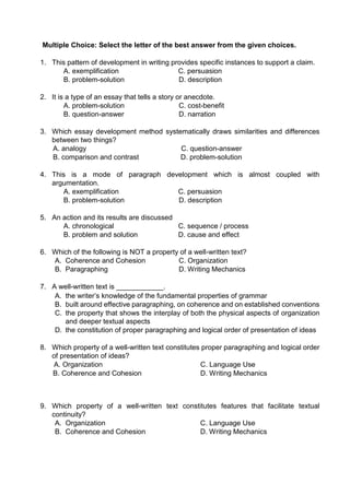 Multiple Choice: Select the letter of the best answer from the given choices.
1. This pattern of development in writing provides specific instances to support a claim.
A. exemplification C. persuasion
B. problem-solution D. description
2. It is a type of an essay that tells a story or anecdote.
A. problem-solution C. cost-benefit
B. question-answer D. narration
3. Which essay development method systematically draws similarities and differences
between two things?
A. analogy C. question-answer
B. comparison and contrast D. problem-solution
4. This is a mode of paragraph development which is almost coupled with
argumentation.
A. exemplification C. persuasion
B. problem-solution D. description
5. An action and its results are discussed
A. chronological C. sequence / process
B. problem and solution D. cause and effect
6. Which of the following is NOT a property of a well-written text?
A. Coherence and Cohesion C. Organization
B. Paragraphing D. Writing Mechanics
7. A well-written text is ____________.
A. the writer’s knowledge of the fundamental properties of grammar
B. built around effective paragraphing, on coherence and on established conventions
C. the property that shows the interplay of both the physical aspects of organization
and deeper textual aspects
D. the constitution of proper paragraphing and logical order of presentation of ideas
8. Which property of a well-written text constitutes proper paragraphing and logical order
of presentation of ideas?
A. Organization C. Language Use
B. Coherence and Cohesion D. Writing Mechanics
9. Which property of a well-written text constitutes features that facilitate textual
continuity?
A. Organization C. Language Use
B. Coherence and Cohesion D. Writing Mechanics
 