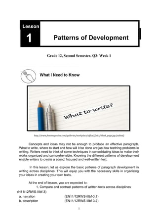 1
Grade 12, Second Semester, Q3- Week 1
http://www.freeimageslive.com/galleries/workplace/office2/pics/blank_page.jpg (edited)
Concepts and ideas may not be enough to produce an effective paragraph.
What to write, where to start and how will it be done are just few teething problems in
writing. Writers need to think of some techniques in consolidating ideas to make their
works organized and comprehensible. Knowing the different patterns of development
enable writers to create a sound, focused and well-written text.
In this lesson, let us explore the basic patterns of paragraph development in
writing across disciplines. This will equip you with the necessary skills in organizing
your ideas in creating your own texts.
At the end of lesson, you are expected to:
1. Compare and contrast patterns of written texts across disciplines
(N11/12RWS-IIIbf-3)
a. narration (EN11/12RWS-IIIbf-3.1)
b. description (EN11/12RWS-IIIbf-3.2)
Lesson
Patterns of Development
1
 