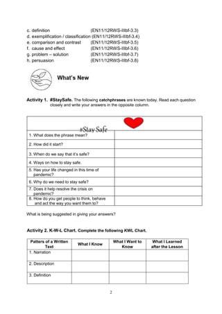 2
c. definition (EN11/12RWS-IIIbf-3.3)
d. exemplification / classification (EN11/12RWS-IIIbf-3.4)
e. comparison and contrast (EN11/12RWS-IIIbf-3.5)
f. cause and effect (EN11/12RWS-IIIbf-3.6)
g. problem – solution (EN11/12RWS-IIIbf-3.7)
h. persuasion (EN11/12RWS-IIIbf-3.8)
Activity 1. #StaySafe. The following catchphrases are known today. Read each question
closely and write your answers in the opposite column.
What is being suggested in giving your answers?
Activity 2. K-W-L Chart. Complete the following KWL Chart.
Patters of a Written
Text
What I Know
What I Want to
Know
What I Learned
after the Lesson
1. Narration
2. Description
3. Definition
#Stay Safe
1. What does the phrase mean?
2. How did it start?
3. When do we say that it’s safe?
. Ways on how to stay safe.
4
5. Has your life changed in this time of
pandemic?
6. Why do we need to stay safe?
. Does it help resolve the crisis on
7
pandemic?
. How do you get people to think, behave
8
and act the way you want them to?
 