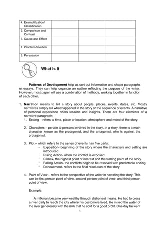 3
4. Exemplification/
Classification
5. Comparison and
Contrast
6. Cause and Effect
7. Problem-Solution
8. Persuasion
Patterns of Development help us sort out information and shape paragraphs
or essays. They can help organize an outline reflecting the purpose of the writer.
However, most paper will use a combination of methods, working together in function
of each other.
1. Narration means to tell a story about people, places, events, dates, etc. Mostly
narratives simply tell what happened in the story or the sequence of events. A narrative
of personal experience offers lessons and insights. There are four elements of a
narrative paragraph:
1. Setting – refers to time, place or location, atmosphere and mood of the story.
2. Characters – pertain to persons involved in the story. In a story, there is a main
character known as the protagonist, and the antagonist, who is against the
protagonist.
3. Plot – which refers to the series of events has five parts:
• Exposition- beginning of the story where the characters and setting are
introduced.
• Rising Action- when the conflict is exposed
• Climax- the highest point of interest and the turning point of the story.
• Falling Action- the conflicts begin to be resolved with predictable ending.
• Denouement- refers to the final resolution of the story.
4. Point of View – refers to the perspective of the writer in narrating the story. This
can be first person point of view, second person point of view, and third person
point of view.
Example:
A milkman became very wealthy through dishonest means. He had to cross
a river daily to reach the city where his customers lived. He mixed the water of
the river generously with the milk that he sold for a good profit. One day he went
 