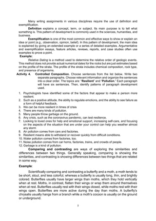 5
Many writing assignments in various disciplines require the use of definition and
exemplification.
Definition explains a concept, term, or subject. Its main purpose is to tell what
something is. This pattern of development is commonly used in the sciences, humanities, and
business.
Exemplification is one of the most common and effective ways to show or explain an
idea or point (e.g., observation, opinion, belief). In this pattern of development, the main idea
is explained by giving an extended example or a series of detailed examples. Argumentative
and exemplification essays, feature articles, reviews, reports, and case studies often use
examples to prove a point.
Example:
Relative Dating is a method used to determine the relative order of geologic events.
This method does not provide actual numerical dates for the rocks but are just estimates based
on the profile of the strata. The profile of the strata includes chemical composition, rock type,
and presence of organisms.
Activity 4. Controlled Composition. Choose sentences from the list below. Write two
separate paragraphs. Choose relevant information and organize the sentences
into a clear order. The topics are: “Resilient” and “Pollution.” Each paragraph
will have six sentences. Then, identify patterns of paragraph development
used.
1. Psychologists have identified some of the factors that appear to make a person more
resilient.
2. Such as a positive attitude, the ability to regulate emotions, and the ability to see failure as
a form of helpful feedback.
3. We can be more resilient in times of crisis
4. There are many kinds of pollution.
5. Many people throw garbage on the ground.
6. Any crisis, such as the coronavirus pandemic, can test resilience.
7. Looking to loved ones for help and emotional support, increasing self-care, and focusing
on the aspects of the situation that are under your control can help you weather almost
any storm
8. Air pollution comes from cars and factories.
9. Resilient means able to withstand or recover quickly from difficult conditions.
10. Water pollution comes from factories, too.
11. Noise pollution comes from car horns, factories, trains, and crowds of people.
12. Garbage is a kind of pollution.
Comparing and contrasting are ways of exploring the similarities and
differences between two things. Generally speaking, comparing is showing the
similarities, and contrasting is showing differences between two things that are related
in some way.
Example:
Scientifically comparing and contrasting a butterfly and a moth, a moth tends to
be short, stout, and less colorful, whereas a butterfly is usually long, thin, and brightly
colored. Butterflies usually have larger wings than moths, which they hold vertically
when at rest. Moths, in contrast, flatten their wings or wrap them around themselves
when at rest. Butterflies usually rest with their wings closed, while moths rest with their
wings open. Butterflies are more active during the day than moths. A butterfly's
chrysalis usually hangs from a branch while a moth's cocoon is usually on the ground
or underground.
 