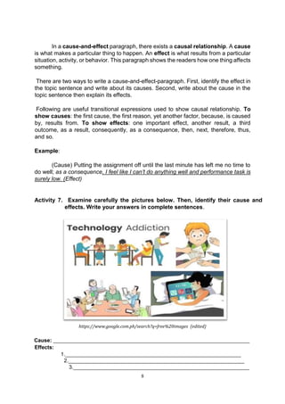 8
In a cause-and-effect paragraph, there exists a causal relationship. A cause
is what makes a particular thing to happen. An effect is what results from a particular
situation, activity, or behavior. This paragraph shows the readers how one thing affects
something.
There are two ways to write a cause-and-effect-paragraph. First, identify the effect in
the topic sentence and write about its causes. Second, write about the cause in the
topic sentence then explain its effects.
Following are useful transitional expressions used to show causal relationship. To
show causes: the first cause, the first reason, yet another factor, because, is caused
by, results from. To show effects: one important effect, another result, a third
outcome, as a result, consequently, as a consequence, then, next, therefore, thus,
and so.
Example:
(Cause) Putting the assignment off until the last minute has left me no time to
do well; as a consequence, I feel like I can’t do anything well and performance task is
surely low. (Effect)
Activity 7. Examine carefully the pictures below. Then, identify their cause and
effects. Write your answers in complete sentences.
https://www.google.com.ph/search?q=free%20images (edited)
Cause: ___________________________________________________________________
Effects:
1.____________________________________________________________
2.____________________________________________________________
3.____________________________________________________________
 