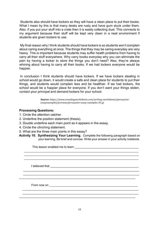 10
Students also should have lockers so they will have a clean place to put their books.
What I mean by this is that many desks are rusty and have gum stuck under them.
Also, if you put your stuff into a crate then it is easily collecting dust. This connects to
my argument because their stuff will be kept very clean in a neat environment if
students are given lockers to use.
My final reason why I think students should have lockers is so students won’t complain
about caring everything at once. The things that they may be caring everyday are very
heavy. This is important because students may suffer health problems from having to
carry all their stuff everywhere. Why carry books everyday why you can eliminate the
pain by having a locker to store the things you don’t need? Also, they’re always
whining about having to carry all their books. If we had lockers everyone would be
happier.
In conclusion I think students should have lockers. If we have lockers stealing in
school would go down, it would create a safe and clean place for students to put their
things, and students would complain less and be healthier. If we had lockers, the
school would be a happier place for everyone. If you don’t want your things stolen,
contact your principal and demand lockers for your school.
Source: https://www.ereadingworksheets.com/writing-worksheets/persuasive-
essayexamples/preview/persuasive-essay-examples-01.jp
Processing Questions:
1. Circle the attention catcher.
2. Underline the position statement (thesis).
3. Double underline each main point as it appears in the essay.
4. Circle the clinching statement.
5. What are the three main points in this essay?
Activity 10. Synthesizing Your Learning. Complete the following paragraph based on
your learning. Be brief and concise. Write your answer in your activity notebook.
This lesson enabled me to learn _______________________________________
______________________________________________________________________
______________________________________________________________________
______________________________________________________________________
I believed that ______________________________________________________
_______________________________________________________________________
_______________________________________________________________________
_______________________________________________________________________
From now on ______________________________________________________
_______________________________________________________________________
_______________________________________________________________________
_______________________________________________________________________
 