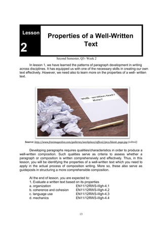 13
Lesson
Properties of a Well-Written
2 Text
Second Semester, Q3- Week 2
In lesson 1, we have learned the patterns of paragraph development in writing
across disciplines. It has equipped us with one of the necessary skills in creating our own
text effectively. However, we need also to learn more on the properties of a well- written
text.
Source: http://www.freeimageslive.com/galleries/workplace/office2/pics/blank_page.jpg (edited)
Developing paragraphs requires qualities/characteristics in order to produce a
well-written composition. Such qualities serve as criteria to assess whether a
paragraph or composition is written comprehensively and effectively. Thus, in this
lesson, you will be identifying the properties of a well-written text which you need to
apply in the actual process of composition writing. More so, these also serve as
guideposts in structuring a more comprehensible composition.
At the end of lesson, you are expected to:
1. Evaluate a written text based on its properties
a. organization EN11/12RWS-IIIgh-4.1
b. coherence and cohesion EN11/12RWS-IIIgh-4.2
c. language use EN11/12RWS-IIIgh-4.3
d. mechanics EN11/12RWS-IIIgh-4.4
 
