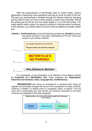 14
With the advancement of technology hook to social media, today’s
generation is becoming more expressive and has so much to share in the net.
The way you communicate in English through the internet might be changing
but the need to learn on how to write properly is even more important. Not all
the writing you do will be over the social media or in an informal writing. You
might need to write a report, an essay for school or a formal email to someone.
In this situation, you need to learn on how to write an effective and well- written
text.
Activity 1. Confusing Errors. Look at the following sample texts. Identify the reason
that cause confusion in the total understanding of the text. Write your
answer in your activity notebook.
3.________
For a paragraph, or any composition, to be effective, it must always consider
the Properties of a Well-Written Text. These properties are: Organization,
Coherence and Cohesion, Unity, Language Use, and Mechanics.
ORGANIZATION also known as arrangement, is achieved when ideas are
logically and accurately arranged with focus on the arrangement of ideas, incidents,
evidence, or details in a definite order in a paragraph, essay, or speech. It can be
done with a recognizable plan that defines one sentence connection to the other
sentence and paragraph to the other paragraph.
1. _______
2.________
 
